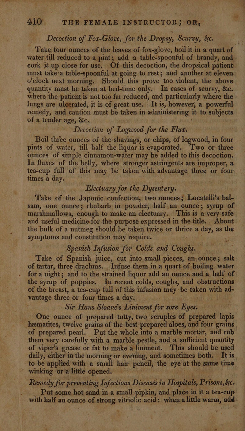 Decoction of F ‘ox-Glove, for the Dropsy, Scurvy, bc. cork it up close for use. Of this decoction, the dropsical patient: o’clock next morning, Should this prove too violent, the above quantity must be taken, at bed-time only. In cases of scurvy, &amp;c. lungs are uleerated, it is of great use. - It is, however, a powerful remedy, and caution must be taken in administering it to piaieces ofa tender age, Xe. ; Decoction of Powe for the Flux. Boil thie ounces of the ‘shavings, or chips, of logwood, in four pints of water, till half the liquor is evaporated. ‘Two or three ounces of simple cinnamon-water may be added to this decoction. In fluxes of the belly, where stronger astringents are improper, a tea-cup full of this may be taken with Sides three or four times a day. Electuary for the Dysentery. Take of the Japonic confection, two ounces; r Leocatelli's bal- sam, one ounce; rhubarb in powder, half an ounce; syrup of marshmallows, enough to make an electuary. This is a very safe and useful medicine for the purpose expressed in the title. About the bulk of a nutmeg should be taken twice or Bate a day, as the symptoms and constitution may require. Spanish Infusion for Colds and ae o% . Take of Spanish juice, cut into small pieces, an, ounce; salt of tartar, three drachms. , Infuse them.in a quart of boiling water for a night; and to the strained liquor add an ounce and a, half of of the breast, a tea-cup. full of this infusion may -be taken with ad- vantage. three or four times a day. . Sir Hans Sloane’s Liniment for sore Byes. ‘One ounce of prepared tutty, two scruples of prepared lapis hematites, twelve grains of the best prepared aloes, and four grains of viper’s grease or fat to make a liniment. This should be used daily, either m the morning or evening, and sometimes both. It is. winking ora little opened. Remedy for preventing Infectious jeremy in Hospitals Pebiis §c.