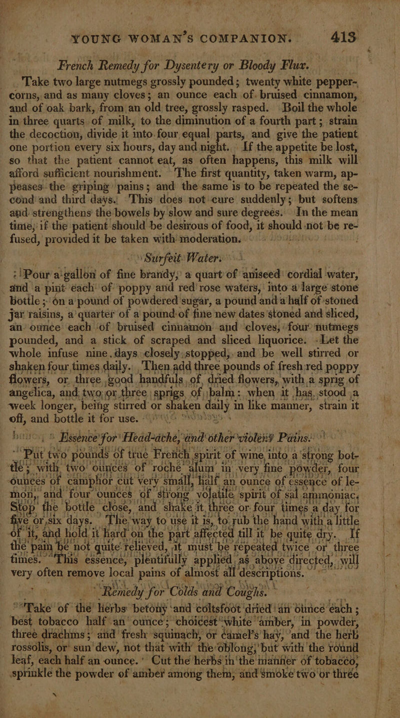 French Roney for Dysentery or Bloody Flue. ae Take two large nutmegs grossly pounded; twenty white pepper-~ in three quarts. of milk, to the diminution of a fourth part; strain _ the decoction, divide it into. four equal arts, and give the patient one portion every six hours, day and night. \ If the appetite be lost, afford sufficient nourishment. The first quantity, taken warm, ap- peases the griping’ pains; and the same is to be repeated the se- cond and third days., ‘This does not cure suddenly; but softens and: ‘strengthens’ the bowels by slow and sure degrees. In the mean tinie,'if the patient should be desirous of food, it inpehe not be re- fused, provided it be taken with moderation. | \ Surfeit: Water: : Pour a-gallon of fine brandy,’ a quart of aniseed: cordial water, ‘ sind a put éach: of poppy and red’ rose waters, ‘into a’ large stone Botile ;'6n a’ pound of powdered sugar, a pound ‘anda half of stoned jar raisins, a' quarter of a pound: ‘of fine néw dates ‘stoned and sliced, an ounce each ‘of bruised cinnamon: and ‘cloves, ‘four nutmegs pounded, and a stick of scraped and sliced liquorice. «Let the whole infuse nine. days, closely; stopped,, and be well stirred or shaken four times daily. _Then.add three pounds of fresh:red poppy owers, or. three good handfuls, of, dried. flowers, with a sprig of angelica, and; two; or.t three | sprigs, of balm: when it ‘hag, stood ,a off, and bottle it for use. SG ¥ y : » » Essence “i Fra and oth violent Pains: é a | ae Bs bottle. alse ge ee it. oles! or: four Sh a ie iS fi or,six da + he, “way, to use iti As, ‘to Fub the hand with, a little it, and hold i it hard be the’ pain “Th not | ae pie te ‘must ‘be Asal th ice i three wo‘ } E&gt; oti imes.~ a eda) for ‘Colas wae Coy y ie ake of the’ lierbs: betony: ‘and ‘coltsfoot tied an bitnice éach ; ‘pest tobacco half an’ ounce; “choicest * ‘white ‘amber, in powder, three drachms ; and fresh: squinach, or ¢amel’s hay,’ ‘and the herk rossdlis, or sun dew, not that with’ the oblong,’ but with the round ” deaf, each half an ounce. * Cut the herbs in’ whe! manner of tobacco, | sprinkle the powder of amber among them, and Smoke’ two or thrée ‘