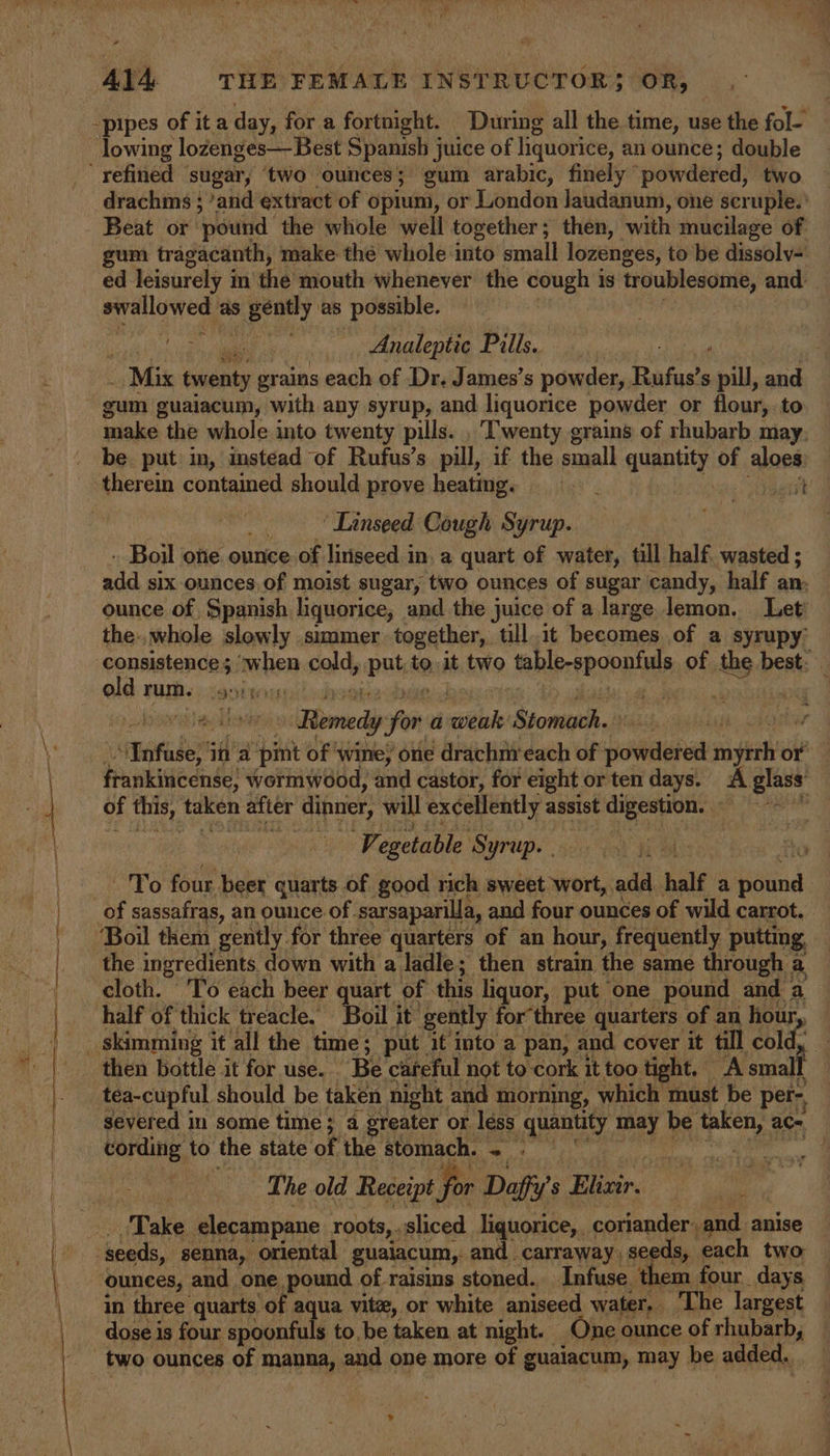 ‘2 Al4- THE FEMALE INSTRUCTOR}; OR, lowing lozenges— Best Spanish j juice of liquorice, an ounce; double drachms ; ’and extract of opium, or London Jaudanum, one scruple.' Beat or pound the whole well together; then, with mucilage of gum tragacanth, make thé whole into small lozenges, to be dissolv- ed leisurely i in the tdouth whenever’ the cough is troublesome, and mirelluwed, as Seeeey as possible. Analeptic Pills. Mix twenty grains each of Dr. James’s powder, Rufus's pill, and gum guaiacum, with any syrup, and liquorice powder or flour, to make the whole into twenty pills. , Twenty grains of rhubarb may. be put: in, imstead of Rufus’s pill, if the small quantity of A jae ‘Linseed Cough Syrup. - Boil one ounce of liriseed in. a quart of water, till half. wasted ; eid six ounces of moist sugar, two ounces of sugar candy, half an: ounce of Spanish liquorice, and the juice of a large lemon. Let’ the-, whole slowly simmer together, till.it becomes of a syrupy’ consistence ; when sald, Bn @ it two toble-epoenties, of ths be best: old rum. nigh te i ‘ - c aga Remedy for a ital Stomach. vont nataber ina ‘pint of ‘wine; one drachm:each of poduhed net or frankincense, Wormwood, and castor, for eight or ten days. A glass: of this, taken after dinner, will excellently assist digestion. ‘catia Ve egetable ‘Syrup. To four beer quarts of good rich sweet wort, add half a bind of sassafras, an ounce of. sarsaparilla, and four ounces of wild carrot. ‘Boil them gently for three quarters of an hour, frequently putting the ingredients down with a ladle; then strain the same through a. cloth. To each beer quart of this liquor, put one pound and a half of thick treacle. Boil it’ gently for three quarters of an ay Pe then bottle it for use. Be careful not to cork it too tight, A small | severed in some time; a greater or léss None may be hep” ace cording to the state of the stomach. 2: | The old Receipt for Daffy’ s Tiller, Take elecampane roots, sliced liquorice, coriander, and anise ounces, and one pound of raisins stoned. Infuse. them four days in three quarts ‘of aqua vitz, or white aniseed water. The largest dose is four spoonfuls to, be taken at night. One ounce of rhubarb,