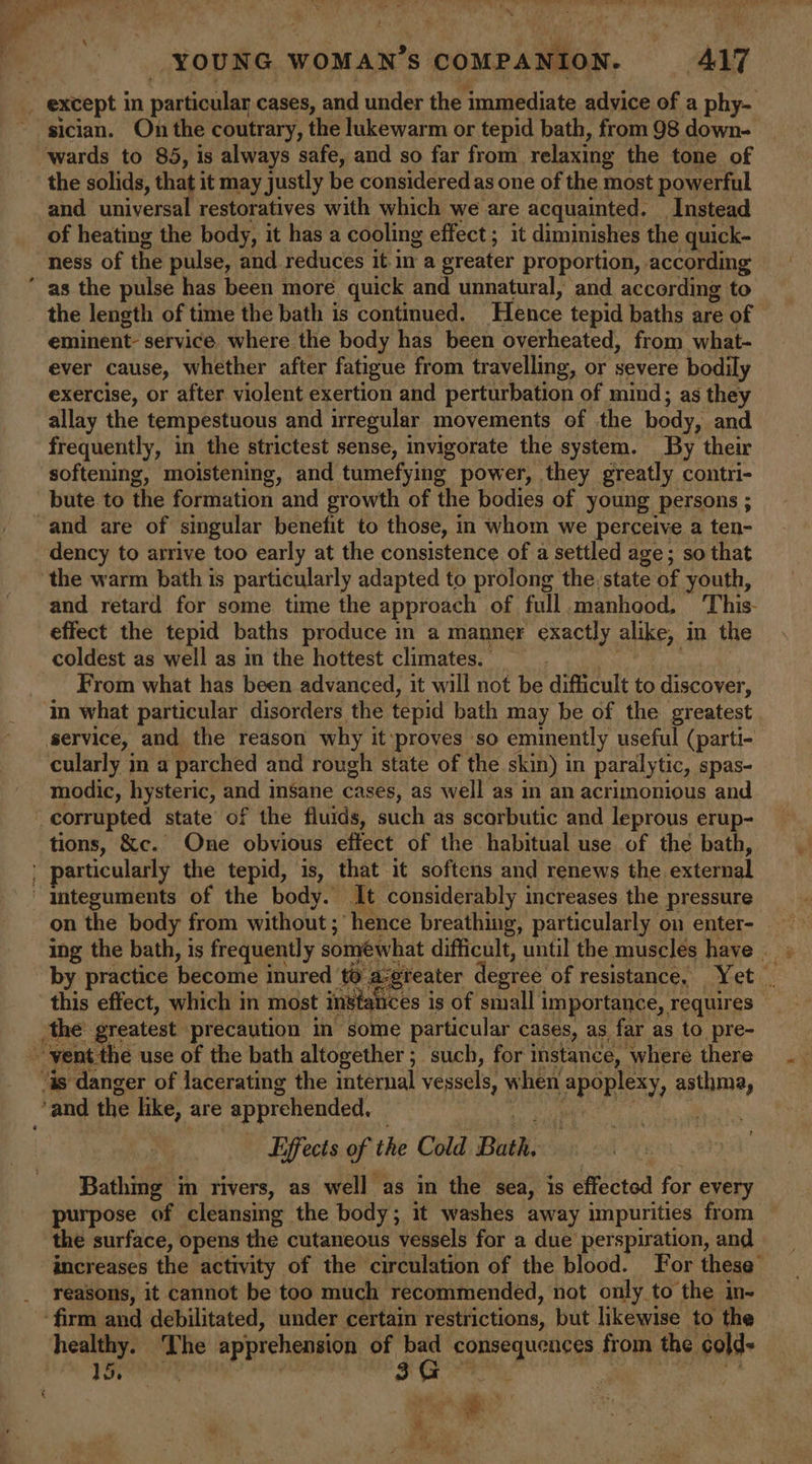 Ph YOUNG WOMAN’S COMPANION. ALT sician. On the coutrary, the lukewarm or tepid bath, from 98 down- wards to 85, is always safe, and so far from relaxing the tone of the solids, that i it may justly be considered as one of the most powerful and universal restoratives with which we are acquainted. Instead of heating the body, it has a cooling effect ; it diminishes the quick- ness of the pulse, and reduces it in a greater proportion, according the length of time the bath is continued. Hence tepid baths are of — eminent service where the body has been overheated, from what- ever cause, whether after fatigue from travelling, or severe bodily exercise, or after violent exertion and perturbation of mind; as they allay the tempestuous and irregular movements of the body, and frequently, in the strictest sense, invigorate the system. By their softening, moistening, and tumefying power, they greatly contri- bute to the formation and growth of the bodies of young persons ; dency to arrive too early at the consistence of a settled age; so that the warm bath is particularly adapted to prolong the state of youth, and retard for some time the approach of full manhood, This- effect the tepid baths produce in a manner exactly alike, in the coldest as well as in the hottest climates. From what has been advanced, it will not be difficult to discover, service, and the reason why it ‘proves so eminently useful (parti- cularly in a parched and rough state of the skin) in paralytic, spas- modic, hysteric, and insane cases, as well as in an acrimonious and tions, &amp;c. One obvious effect of the habitual use of the bath, on the body from without ; ‘hence breathing, particularly on enter- ing the bath, is frequently somewhat difficult, until the muscles have _ by practice he dihe inured to. is reater degree of resistance, Yet “ ces is of small i importance, requires this effect, which in most insta 2 Effects of the Cold Bath, Bathing in rivers, as well as in the sea, is effected for every purpose of cleansing the body; it washes away impurities from the surface, opens the cutaneous vessels for a due perspiration, and increases the activity of the circulation of the blood. For these’ reasons, it cannot be too much recommended, not only to the in- firm and debilitated, under certain restrictions, but likewise to the healthy. The apprehension of a consequences from the cold- oe td z ‘ ‘ rt “ ¥