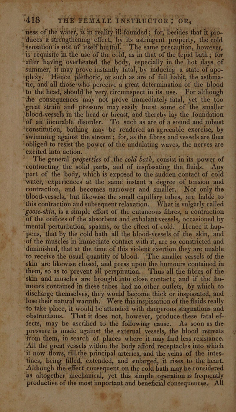 ‘418 tie PEAALE | INSTRUCTOR “oR, | “hess of’ the water, is in ‘Yeality iWfounded ; for, ieee that it pro- ; “ duces‘ a strengthening: effect, by its astringent. property, the cold “Sensation is not of itself hurtful. The same preca tion, however, ‘is requisite In the use of the cold, as in that of the ety bath; for “after having ‘overheated ‘the body, especially i in the hot days. of “summer, it may prove instantly fatal, by inducing a state, of apo- *plexy. ’ Hence plethoric, or such as are of full habit, the asthma- “tie, and all those‘who perceive a great determination of the blood ‘to the head, § should be very, circumspect in its use. For although “the consequences - may not prove immediately fatal, yet the too ‘great strain and~ pressure may easily burst some of the smaller “blood-vesséls in the head or breast, and thereby lay the foundation ‘of an ‘incurable disorder. | 'To such as are of a sound and robust ‘constitution, bathing may be rendered an agreeable exercise, by “swimming against the stream; for, as the fibres and vessels are thus ‘obliged to resist ‘the power of the undulating TONGS the neryes are excited into, action. . — ~The general properties of the cold aie, consist in its power of ‘contracting the solid. parts, and of inspissating the fluids. Any ‘part of the body, which is exposed to the sudden contact of cold “water, experiences at the same instant a degree of tension. and contraction, and. becomes narrower and smaller, Not only the -‘blood-vessels, ‘but likewise the small capillary tubes, are liable. to’ this contraction and subsequent relaxation. What is vulgarly called “goose-skin, is a simple effort of. the cutaneous fibres, a contraction “of the orifices of the absorbent and exhalant vessels, occasioned by ‘mental perturbation, spasms, or the effect of cold. . Hence it hap- “pens, that by the cold bath all the blood-vessels of the. skin, and ‘of the muscles in immediate contact with it, are so constricted and | diminished, that at the time of this violent exertion they are unable ‘to receive the usual quantity of blood. ’, The smaller vessels of the ‘skin are likewise closed, and press upon the humours contained in - them, so as to prevent all perspiration. ‘Thus all the fibres, of the “skin ‘and muscles are brought into close contacts and if. the hu- ‘mours contained in these tubes had no other. outlets, by which, to “discharge themselves, they would become thick or inspissated, and ‘lose their natural warmth. Were this inspissation of the fluids really ‘to take place, it would be attended with dangerous stagnations, and obstructions. That it does not, however, produce these fatal ef- fects, may be ascribed to the following cause. As soon as the pressure is made against the external vessels, the blood retreats ‘from them, in. search of. places where it may find less resistance. All the great vessels within the body afford receptacles into which ‘it now flows, till the principal arteries, and the veins. of the intes- _ tines, being” filled, extended, and enlarged, it rises to the heart. Although. the. ‘effect consequent on the cold bath may be considered ‘as altogether | mechanical, yet this simple ,qperation is frequently productive of the most important and beneficial consequences. All tas