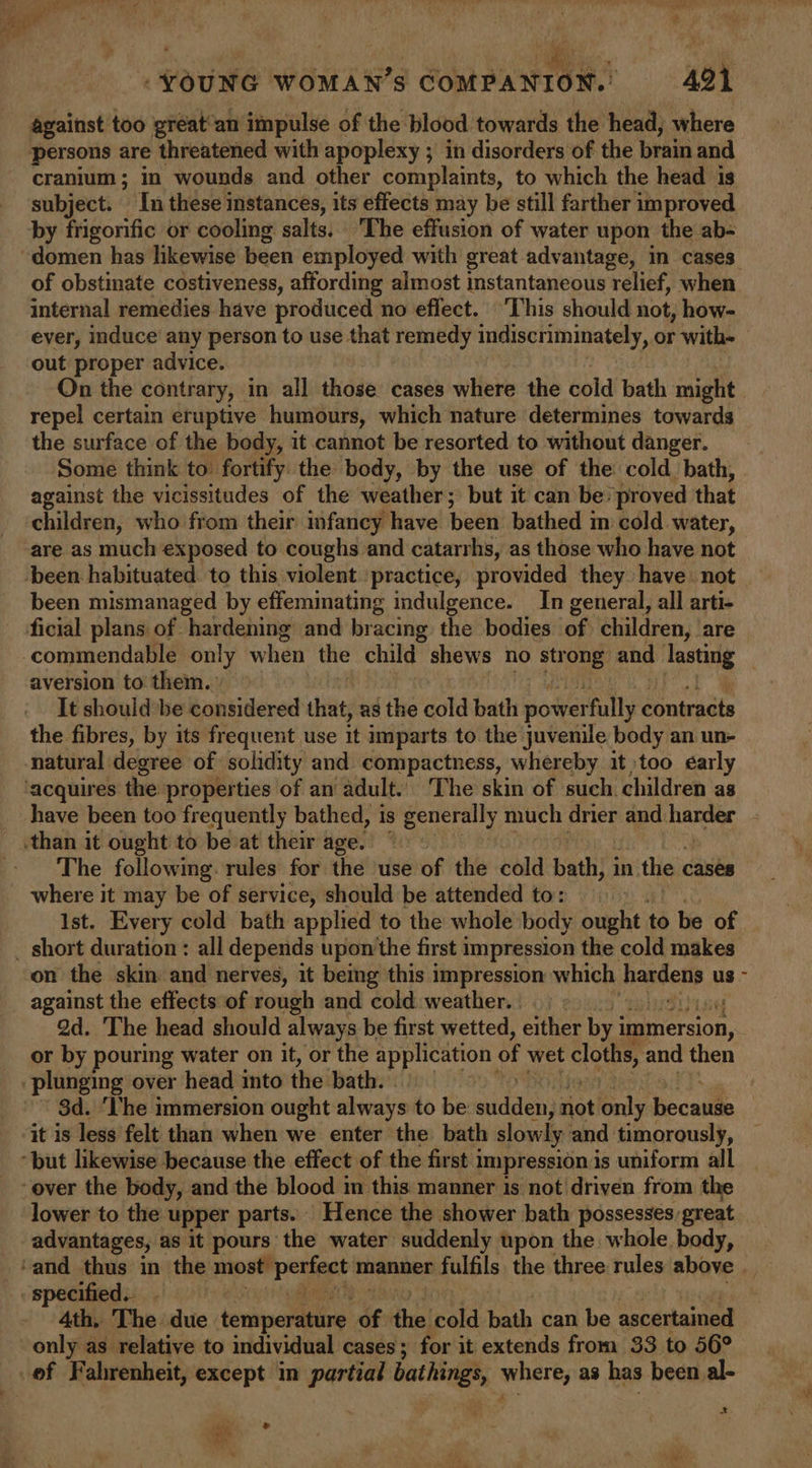 | oe) te i tS r bad ¥ wre iv “ . rm eee 5 } * € ‘YOUNG WOMAN’S COMPANION. 421 against too great’an impulse of the blood towards the head, where persons are threatened with apoplexy ; in disorders of the brain and cranium; in wounds and other complaints, to which the head 1s subject. In these instances, its effects may be still farther improved by frigorific or cooling salts. The effusion of water upon the ab- domen has likewise been employed with great advantage, in cases of obstinate costiveness, affording almost 1 instantaneous relief, when. internal remedies have produced no effect. This should not, how- ever, induce’ any person to use that remedy indiscriminately, or with out proper advice. On the contrary, in all those cases where the cold bath might repel certain eruptive humours, which nature determines towards the surface of the body, it cannot be resorted to without danger. Some think to fortify the body, by the use of the cold bath, against the vicissitudes of the weather; but it can be: proved that children, who from their imfancy have been bathed in cold water, are as much exposed to coughs and catarrhs, as those who have not been habituated to this violent ‘practice, provided they have not been mismanaged by effeminating indulgence. In general, all arti- ficial plans of hardening and bracing the bodies of children, are ‘commendable only when the child shews no str oe and bia aversion to them. It shouldbe considered that, as the cold bath y over fully roesats the fibres, by its frequent use it imparts to the juvenile body an un- natural degree of solidity and compactness, whereby it) too early ‘acquires the properties of an adult.. The skin of such. children as __ have been too frequently bathed, is generally much drier and harder than it ought to be at their age. The following. rules for the use of the cold bath; in the ¢ cases where it may be of service, should be attended to: Ist. Every cold bath applied to the whole body ought to be of _ short duration : all depends upon the first impression the cold makes on the skin and nerves, it being this impression which petehe us - against the effects of rough and cold. weather. ad. The head should always be first wetted, either by i immersion, __ or by pouring water on it, or the application of wet cloths, and then plunging over head into the bath. : $d. ‘The immersion ought always to be: aiden not only. be cute | it is less felt than when we enter the bath slowly and timorously, “but likewise because the effect of the first i impression is uniform all over the body, and the blood im this manner is not driven from the lower to the upper parts. Hence the shower bath possesses great advantages, as it pours the water suddenly upon the whole. apy ‘and thus in the a venace manner fulfils the three rules above | specified. 4th, The due temperature of test cold bath can be ascertained only as relative to individual cases; for it extends from 33 to 56° of Fahrenheit, except in partial bathing, where, as has been al- *- a e ‘