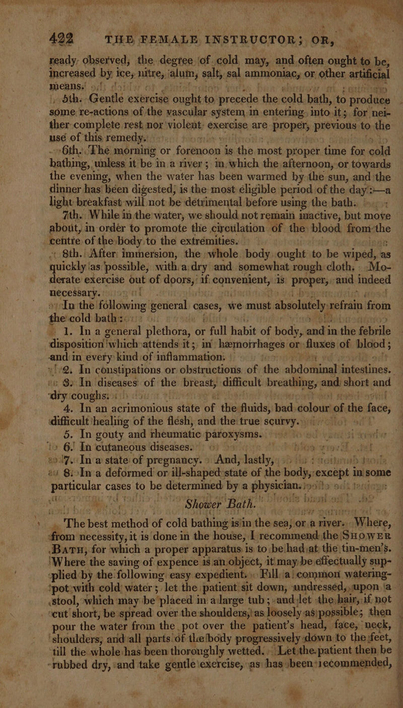 by AP hse a ae Bnet a HS hy ry A a El ll TPS TONS 9) Li ae Nea J ; : , wi r hd as et 4 422 = THE FEMALE INSTRUCTOR; OR, | ready, observed; the degree lof. cold, may, and often ought to be, increased by i ines nites: ialnin, salt, sal ammoniacy or other, artificial means. I yv tas ‘Gentle « exercise aia ba precede the cold. bath, 4 produce some re-actions ‘of the vascular system, in entering. into. it ; for nel- use of this remedy. 6th. Lhe morning or + forenoon i is the pipes proper time for cold hichirie unless it hic ah Whoeas ; im, which the.afternoon, or towards the evening, when the water has been warmed hy the sun, andthe dinner has been digested; is the most eligible period of the vie a light breakfast: will not be detrimental before using the bath. ath. While inthe water, we should not remain imactive, but: move about, in order to promote thie circulation of the blood front: ie centre of the body to the extrémities. + 8th. After: immersion, the whole. body. ought to be sina as quickly: as possible, with. a; dry and somewhat rough cloth. . .Mo- pixcoienien vIn the elowing general cases, we must absolutely refrain Neaie shes cold baths: disposition’ which attends its) mm henoirheges or: digpis of hlood ; and:in every kind of inflammation: | a coughs: i) os) 4. In an acrimonious state of tHe Ruideh bad, colour of the face, difficult ‘healing of the flésh, and the: true scurvy.» : 5. In gouty and rheumatic dae in 210 Ue YR 3 ax tiaved ey » 6. In ‘cutaneous diseases. © oft: wray h-iak oy In @ state of pregnancy. » Ama lastly, tay daestal dm ey 8:.Ina deformed or ill-shaped:state of the body except in some particular cases to be ogee 7 bya physician., ooits oulk tend Boma necessity, it is done in the house, I recommend: the SHOWER Baru, for which a proper apparatus is to be'had,at; tlie tin-men’s. iplied by the following: easy expedient, Fill. ‘ai common watering- stool, which: may: be ‘placed 1 m ailarge tub ;-anddet : ‘the, hair, if. not pour the ‘water from the. pot over the patient’s head, face, neck, ‘shoulders; aridall parts of thetbody progressively down. to the feet, till the whole has been thoroughly » wetted. Let the.patient then ies