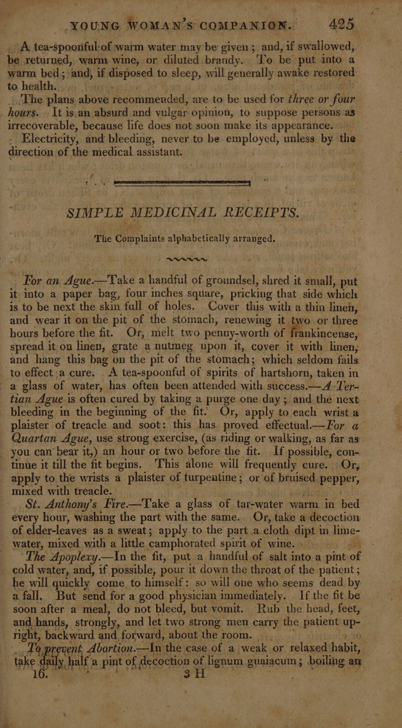 its. tea-spoonful: -of warm water may be given ; and, if swallowed, be returned,, warm wine, or diluted. brandy. To be put into a warm bed; and, if disposed to sleep, will generally awake retard to health. Louie The plans above Adotimeo dad are to be used for three or » four hours. It is.an absurd and vulear: opinion, to suppose persons as irrecoverable, because life does not soon make its appearance... . Electricity, and bleeding, never to be employed, unless by the direction of the medical assistant. e é Se ar Ie Se SS EE SSIES ENTS A | SIMPLE MEDICINAL RECEIPTS. The Complaints alphabetically arranged. ND Arg For an Aue. —Take a handful of groundsel, shred. it saad, put it into a paper bag, four mches square, pricking that side which is to be next the skin full of holes. Cover this with a thin linen, and wear it on the pit of the stomach, renewing it two or three hours before the fit. Or, melt two penny-worth of f rankincense, spread it on linen, grate a nutmeg upon it, cover it with linen, and hang this bag on the pit of the stomach; which seldom fails: to effect a cure. . A tea-spoonful of spirits of hartshorn, taken in a glass of water, has often been attended with success.—4-Ter- tran Aguei is often cured by taking 2 purge one day ; and the next i bleeding i in the beginning of the fit. Or, apply to each wrist a plaister of treacle and soot: this has proved effectual—For a Quartan Ague, use strong exercise, (as riding or walking, as far as _ you can bear it,) an hour or two bate the fit. If possible, con- tinue it till the fit begins. This alone will frequently cure. Or, apply to the wrists a plaister of turpentine; or of pinot epePPeT, mixed with treacle. . St. Anthony's Fire—Take a glass of tar-water warm in bed every hour, washing the part with the same. Or, take a decoction of elder-leaves as a sweat; apply to the part a cloth dipt in lime- water, mixed with a little camphor ated spirit of wine.» The Apoplexy.—In the fit, put a handful of salt into a pint of cold water, and, if possible, pour it down the throat of the patient ; he will quickly come. to himself: so will one who seems dead by a fall. But send for a good physician immediately. If the fit be soon after a meal, do not bleed, but vomit. Rub the head, feet, part Se 3H «