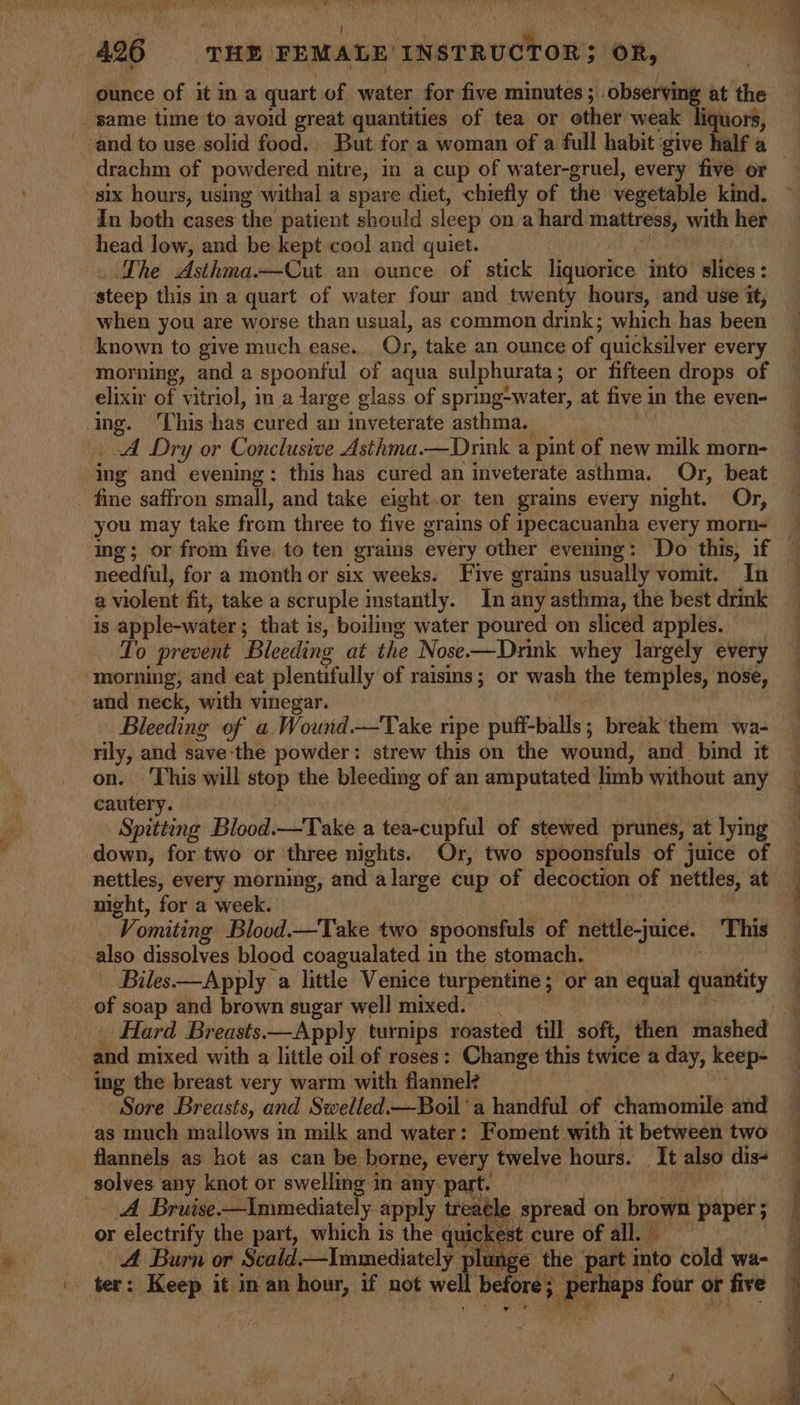 i &gt;» &gt;&lt; 4 4296 THE FEMALE’ INSTRUCTOR; oR, ounce of it ina quart of water for five minutes ; observing at the _ same time to avoid great quantities of tea or other weak liquors, drachm of powdered nitre, in a cup of water-gruel, every five or six hours, using withal a spare diet, chiefly of the vegetable kind. in both cases the patient should sleep on a hard mattress, with her head low, and be kept cool and quiet. The Asthma.—Cut an ounce of stick liquorice into slices: steep this in a quart of water four and twenty hours, and use it, when you are worse than usual, as common drink; which has been known to give much ease. Or, take an ounce of quicksilver every morning, and a spoonful of aqua sulphurata ; or fifteen drops of elixir of vitriol, in a large glass of spring-water, at five in the even- ing. ‘This has cured an inveterate asthma. A Dry or Conclusive Asthma.—Dnink a ‘pint of new milk morn- ing and evening: this has cured an inveterate asthma. Or, beat fine saffron small, and take eight.or ten grains every night. Or, you may take from three to five grains of ipecacuanha every morn- needful, for a month or six weeks. Five grams usually vomit. In a violent fit, take a scruple instantly. In any asthma, the best drink is apple-water ; ; that is, boiling water poured on sliced apples. To prevent Bleeding at the Nose-—Drink whey largely every ‘morning, and eat plentifully of raisins; or wash the temples, nose, and neck, with vinegar. Bleeding of a Wound.—Take ripe puff-balls; break them wa- rily, and save the powder: strew this on the wound, and_ bind it on. This will stop the bleeding of an amputated | limb without any cautery. Spitting Blood.—Take a tea-cupful of stewed prunes, at lying down, for two or ‘three nights. Or, two spoonsfuls of juice of nicht, for a week. also dissolves blood coagualated in the stomach. Biles——Apply a little Venice turpentine; or an equal quantity of soap and brown sugar well mixed. — and mixed with a little oil of roses: Change this twice a day, keep- ing the breast very warm with flannel? as much mallows in milk and water: Foment. with it between two solves any knot or swelling in any: part. A Bruise—Immediately apply treacle spread on brown ‘paper; or electrify the part, which is the quickest cure of all. | A Burn or Scald.—Immediately plunge the part into cold wa- ter: Keep it inan our, if not well before; a four or five &gt;) ON co lg ee ie Pe ee ee ae = ti