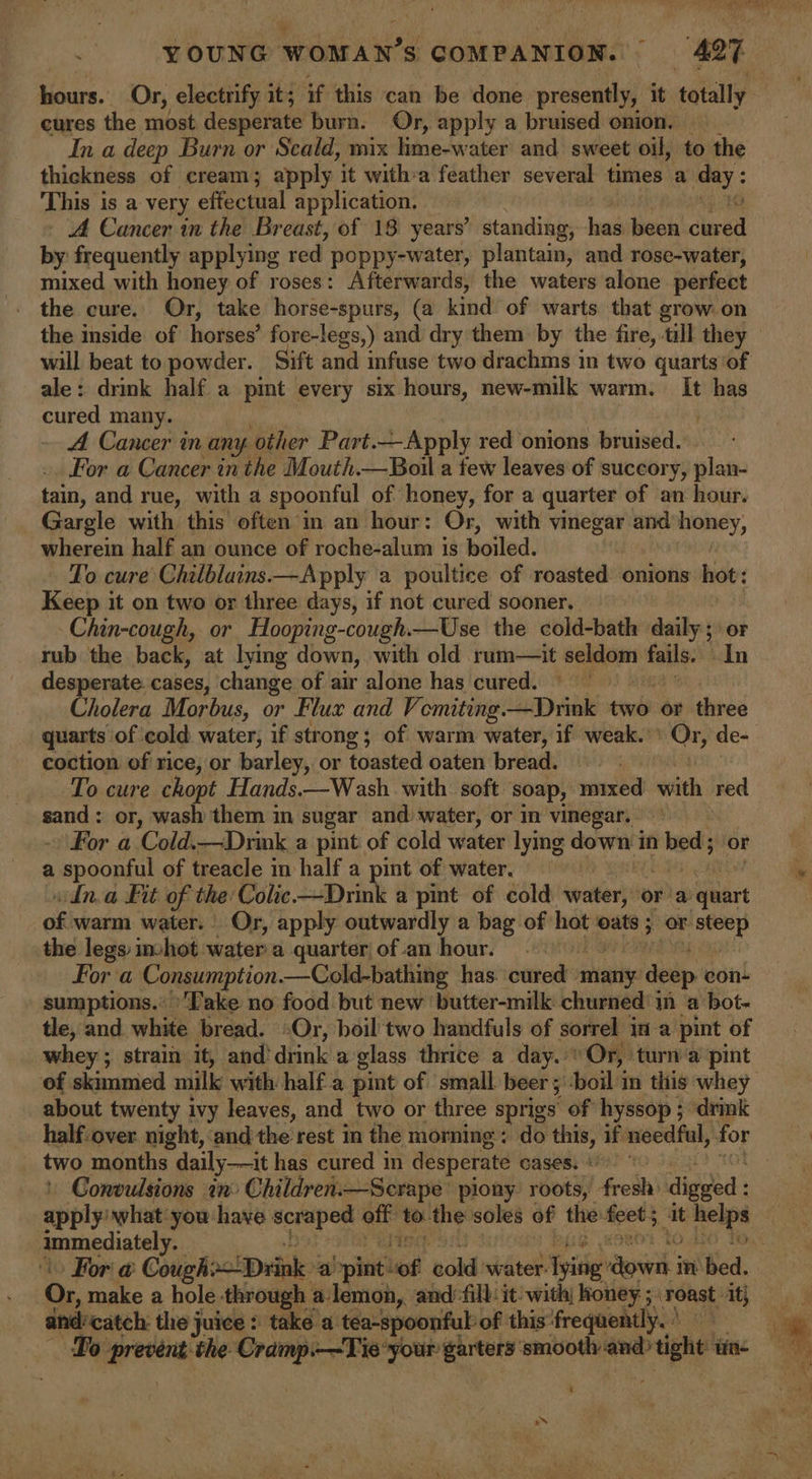 hours. Or, electrify it; if this can be done presently, it totally cures the most desperate burn. Or, apply a bruised onion. _ In a deep Burn or Scald, mix lime-water and sweet oil, to the thickness of cream; apply it with-a feather several times a aye This i is a very effectual application. - A Cancer in the Breast, of 18 years’ standing, has been ire by frequently applying red poppy-water, plantain, and rose-water, mixed with honey of roses: Afterwards, the waters alone perfect - the cure. Or, take horse-spurs, (a kind of warts that grow on the inside of horses’ fore-legs,) and dry them by the fire, till they ale: drink half a pint every six hours, new-milk warm. ‘ has cured many. A Cancer in any other Part. Apply red onions bruised. For a Cancer inthe Mouth.—Boil a few leaves of succory, plan- tain, and rue, with a spoonful of honey, for a quarter of an hour. Gargle with this often’m an hour: Or, with vinegar and honey, wherein half an ounce of roche-alum is boiled. To cure Chilblains—Apply a poultice of roasted onions hot: Keep it on two or three days, if not cured sooner. Chin-cough, or Hooping-cough.—Use the cold-bath daily ; or rub the back, at lying down, with old rum—it Ai ig fails. In desperate cases, change of air alone has cured. ) Cholera Morbus, or Flux and Vomiting. —Drink soli or three quarts of cold water, if strong; of warm water, if weak. ink de- coction of rice, or barley, or toasted oaten bread. 7 To cure chopt Hands.—Wash with soft soap, vinnie ith’ Ihe sand: or, wash them in sugar and water, or in vinegar, » For a Cold.—Drink a pint of cold water lying down i in beds or a a spoonful of treacle in half a pint of water. dna Fit of the: Colic ee a pint of cold water, or a lagart on warm water. Or, apply outwardly a bag of hot oats ; or — the legs imhot water a quarter of an hour. | Fora Consumption .—Cold-bathing has. cured - set y deep con- sumptions.* ‘Lake no food but new ‘butter-milk churned in a bot- tle, and white bread. Or, boil two handfuls of sorrel in a pint of | whey ; strain it, and'drink a glass thrice a day. ' Or, turn a pint about twenty ivy leaves, and_two or three sprigs of hyssop ; drink two months daily—it has cured in desperate cases. Convulsions in: Children.—Scrape piony: roots, frodh\ digged : rite ppiecintely: For @ Cough Drink » ‘a ‘pint: “of ‘told ‘water. Tpitig’ aye i in: Bed. Or, make a hole through : a-lemon,, and:-fill: it with; poet 3, roast. it} and’catch: the juice : take a tea-spoonful: of this frequently. » s