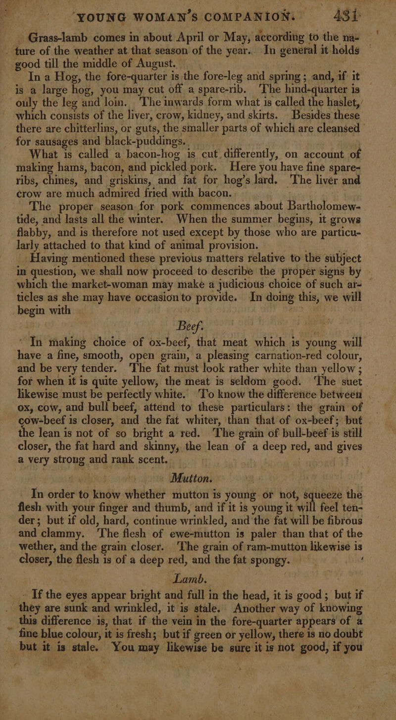 _ Grass-lamb comes in about April or May, according to the na- . ture of the weather at that season of the year.. In general it holds © good till the middle of August. Lata In a Hog, the fore-quarter is the fore-leg and spring ;_ and, if it is a large hog, you may cut off a spare-rib. The hind-quarter is — ouly the leg and lom. The inwards form what is called the haslet, which consists of the liver, crow, kidney, and skirts. Besides these there are chitterlins, or guts, the smaller parts of which are cleansed _ for sausages and black-puddings, (si sis a What is called a bacon-hog is cut. differently, on account of making hams, bacon, and pickled.pork. Here you have fine spare- ribs, chines, and griskins, and fat for hog’s lard. The liver and crow are much admired fried with bacon. | 7 The proper season for pork commences about Bartholomew- tide, and lasts all the winter. When the summer begins, it grows flabby, and is therefore not used except by those who are particu- larly attached to that kind of animal proyision. Having mentioned these previous matters relative to the subject in question, we shall now proceed to describe the proper signs by which the market-woman may make a judicious choice of such ar- © ticles as she may have occasion to provide. In doing this, we will begin with | sate: (ats — Beef. ‘ ‘ In making choice of ox-beef, that meat which is young will have a fine, smooth, open grain, a pleasing carnation-red colour, and be very tender. The fat must look rather white than yellow; for when it is quite yellow, the meat is seldom good. ‘The suet likewise must be perfectly white. ‘To know the difference between | ox, cow, and bull beef, attend to these particulars: the grain of cow-beef is closer, and the fat whiter, than that of ox-beef; but the lean is not of so bright a red. The grain of bull-beef is still closer, the fat hard and skinny, the lean of a deep red, and gives a very strong and rank scent. =&gt; i | Mutton. In order to know whether mutton is young or not, squeeze the flesh with your finger and thumb, and if it is young it will feel ten- der; but if old, hard, continue wrinkled, and the fat will be fibrous and clammy. ‘The flesh of ewe-mutton is paler than that of the wether, and the grain closer. The grain of ram-mutton likewise is closer, the flesh is of a deep red, and the fat spongy. | Lamb. | __- If the eyes appear bright and full in the head, it is good ; but if. they are sunk and wrinkled, it is stale. Another way of knowing — this difference is, that if the vein in the fore-quarter appears of a_ ~ fine blue colour, it is fresh; but if green or yellow, there is no doubt but it is stale. You may likewise be sure it is not good, if you