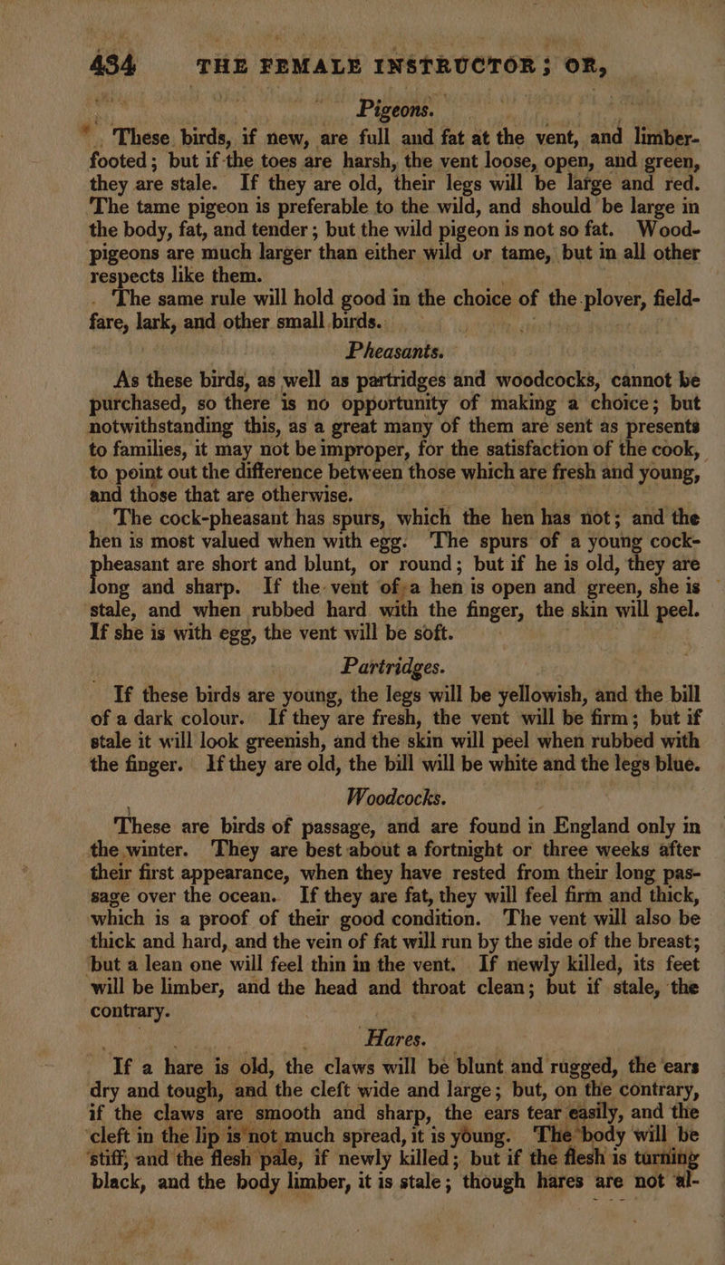 i « Pigeons. i iis Si These birds, if new, are full and fat at the vent, and limber- footed; but ifthe toes are harsh, the vent loose, open, and green, they are stale. If they are old, their legs will be large and red. ‘The tame pigeon is preferable to the wild, and should be large in the body, fat, and tender ; but the wild pigeon is not so fat. _Wood- pigeons are much larger than either wild or tame, but in all other respects like them. | . The same rule will hold good in the choice of the plover, field- fare, lark, and other small birds. ieaatin mi Pheasants. As these birds, as well as partridges and woodcocks, cannot be purchased, so there is no opportunity of making a choice; but notwithstanding this, as a great many of them are sent as presents to families, it may not be improper, for the satisfaction of the cook, to point out the difference between those which are fresh and young, and those that are otherwise. . The cock-pheasant has spurs, which the hen has not; and the hen is most valued when with egg. ‘The spurs of a young cock- ane are short and blunt, or round; but if he is old, they are ong and sharp. If the vent ofa hen is open and green, she is — ‘stale, and when rubbed hard with the finger, the skin will peel. If she is with egg, the vent will be soft. | Pariridges. If these birds are young, the legs will be yellowish, and the bill of a dark colour. If they are fresh, the vent will be firm; but if | stale it will look greenish, and the skin will peel when rubbed with the finger. If they are old, the bill will be white and the legs blue. Woodcocks. These are birds of passage, and are found in England only in the winter. ‘They are best about a fortnight or three weeks after their first appearance, when they have rested from their long pas- sage over the ocean. If they are fat, they will feel firm and thick, which is a proof of their good condition. The vent will also be thick and hard, and the vein of fat will run by the side of the breast; ‘but a lean one will feel thin in the vent. If newly killed, its feet will be limber, and the head and throat clean; but if stale, the contrary. | | | ; Hares. If a hare is old, the claws will be blunt. and rugged, the ‘ears dry and tough, and the cleft wide and large; but, on the contrary, if the claws are smooth and sharp, the ears tear easily, and the ‘cleft in the lip is‘not much spread, it is young. ‘The body will be ‘stiff, and the flesh pale, if newly killed; but if the flesh is turning black, and the body limber, it is stale; though hares are not al-