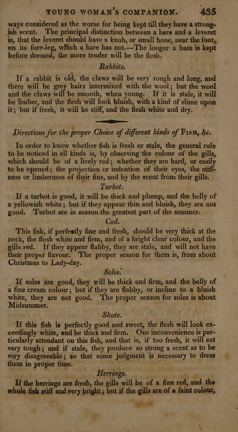 _ ways considered as the worse for being kept till they have a strong- ish scent. ‘The principal distinction between a hare and a leveret is, that the leveret should have a knob, or small bone, near the foot, on its fore-leg, witch a hare has not.—The longer a hare is kept before dressed, the more tender will be the flesh. | 7 Rabbits. If a rabbit is old, the claws will be very rough and long, and there will be grey hairs intermixed with the wool; but the wool and the claws will be smooth, when young. If it is stale, it will be limber, and the flesh will look bluish, with a kind of slime upon it; but if fresh, it will be stiff, and the flesh white and dry. _ Directions for the proper Choice of different kinds of Fisu, &amp;c. In order to know whether fish is fresh or stale, the general rule to be noticed in all kinds is, by observing the colour of the gills, which should be of a lively red; whether they are hard, or easily to be opened; the projection or indention of their eyes, the stifi- ness or limberness of their fins, and by the scent from their gills, | Turbot. ) ‘ If a turbot.is good, it will be thick and plump, and the belly of a yellowish white; but if they appear thin and bluish, they are not good. ‘Turbot are in season the greatest part of the summer. Cod. a This fish, if perfeetly fine and fresh, should be very thick at the neck, the flesh white and firm, and of a bright clear colour, and the gills red. If they appear flabby, they are stale, and will not have their proper flavour. The proper season for them is, from about Christmas to Lady-day. unaioay Soles. ; | If soles are good, they will be thick and firm, and the belly of a fine cream colour; but if they are flabby, or incline to a bluish white, they are not good. ‘The proper season for soles is about Midsummer. rec ae is . . dophate: Ss Wie F burt Tf this fish is perfectly good and sweet, the flesh will look ex- ceedingly ‘white, and be thick and firm. One inconvenience is par- ticularly attendant on this fish, and that is, if too fresh, it will eat very tough; and if stale, they produce so strong a scent as to be very disagreeable; so that some judgment is necessary to dress them in proper time. | | Herrings. If the herrings are fresh, the gills will be of a fine red, and the whole fish stiff and very bright; but if the gills are of a faint colour, a