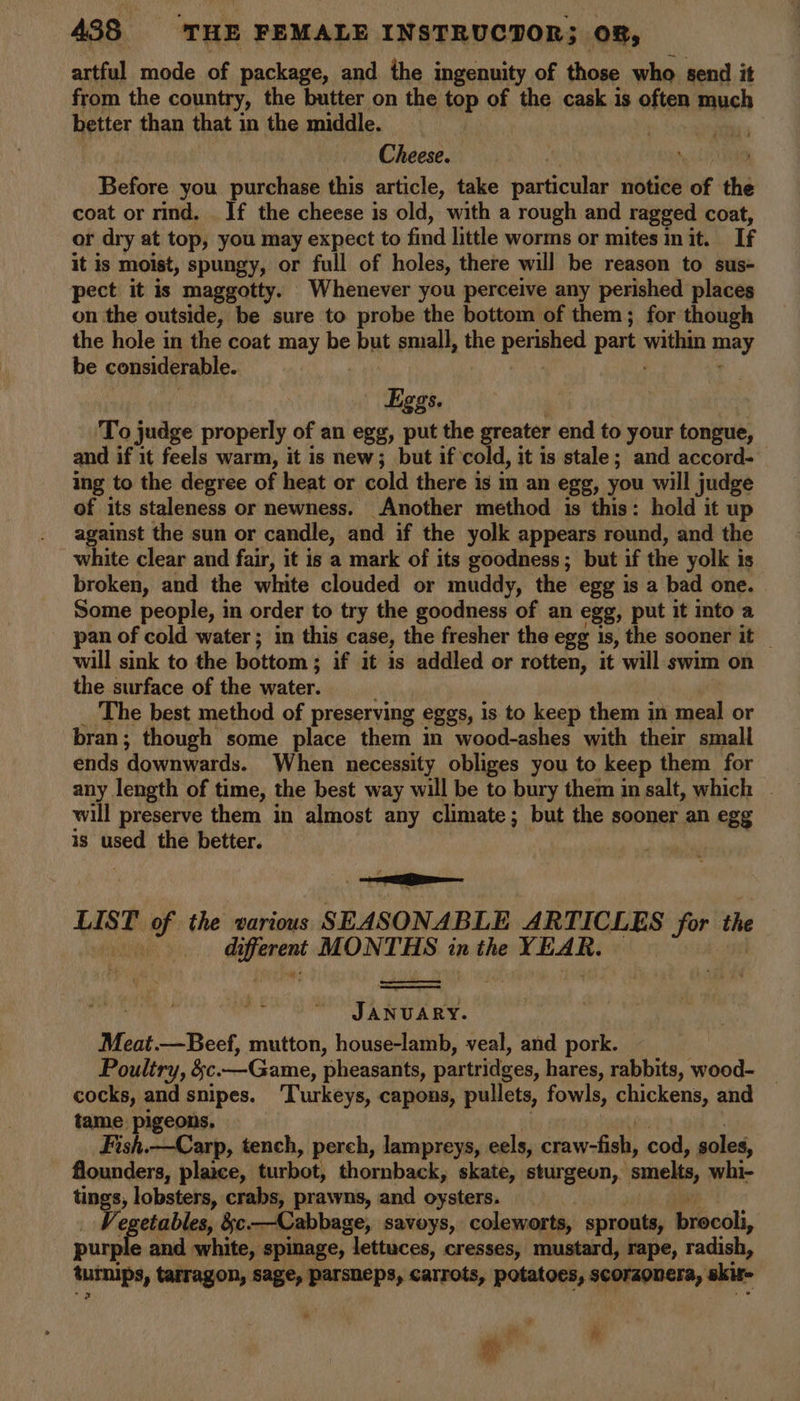 artful mode of package, and the ingenuity of those who send it from the country, the butter on the top of the cask is atten much better than that in the middle. Cheese. Before you purchase this article, take particular notice of the coat or rind. _ If the cheese is old, with a rough and ragged coat, or dry at top, you may expect to find little worms or mites init. Lf it is moist, spungy, or full of holes, there will be reason to sus- pect it is maggotty. Whenever you perceive any perished places on the outside, be sure to probe the bottom of them; for though the hole in the coat may be but small, the perished part el may be considerable. | Eggs. To judge properly of an egg, put the greater end to your tongue, and if it feels warm, it is new; but if cold, it is stale; and accord- ing to the degree of heat or cold there is im an egg, you will judge of its staleness or newness. Another method is this: hold it up against the sun or candle, and if the yolk appears round, and the white clear and fair, it is a mark of its goodness; but if the yolk is broken, and the white clouded or muddy, the egg is a bad one. Some people, in order to try the goodness of an egg, put it into a pan of cold water; in this case, the fresher the egg is, the sooner it _ will sink to the bottom ; if it is addled or rotten, it will swim on the surface of the water. The best method of preserving eggs, is to keep them in meal or bran; though some place them in wood-ashes with their small ends downwards. When necessity obliges you to keep them for any length of time, the best way will be to bury them im salt, which will preserve them in almost any climate; but the sooner an egg is used the better. LIST mi the various SEASONABLE ARTICLES for the di vere MONTHS in the singe JANUARY. Meat.—Beef, mutton, house-lamb, veal, and pork. Poultry, &amp;c. —Game, pheasants, partridges, hares, rabbits, wood- _ cocks, and snipes. ‘Turkeys, capons, pullets, fowls, Epeken and tame pigeons. Fish.—Carp, tench, perch, lampreys, eels, pata oe cod, soles, flounders, plaice, turbot, thornback, skate, sturgeon, smelts, whi- tings» lobsters, crabs, prawns, and oysters. Vegetables, :c.—Cabbage, savoys, coleworts, sprouts, brecdli, pam e and white, spinage, lettuces, cresses, mustard, rape, radish, tuinips, tarragon, sage, parsheps, carrots, potatoes, scorzonera, skir- # * oe
