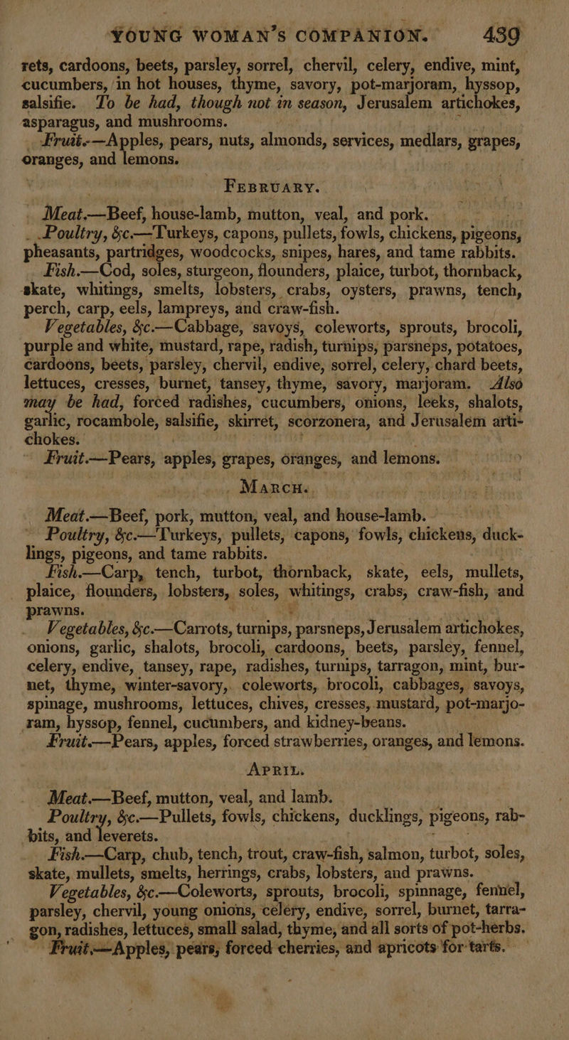 rets, cardoons, beets, parsley, sorrel, chervil, celery, endive, mint, cucumbers, /in hot houses, thyme, savory, pot-marjoram, hyssop, salsifie. To be had, though not in season, Jerusalem SSH GHE? asparagus, and mushrooms. Frwt-—Apples, pears, nuts, almonds, services, medlars grapes, cranes, and lemons. | Fesrvary. _ Meat. sok house-lamb, mutton, veal, and pork. Poultry, &amp;¢ —Turkeys, capons, pullets, fowls, chickens, pigeons, pheasants, partridges, woodcocks, snipes, hares, and tame rabbits. Fish.—Cod, soles, sturgeon, flounders, plaice, turbot, thornback, skate, whitings, smelts, lobsters, crabs, oysters, prawns, tench, perch, carp, eels, lampreys, and craw-fish. Vegetables, §c.—Cabbage, savoys, coleworts, sprouts, brocoli, purple and white, mustard, rape, radish , turnips, parsneps, potatoes, cardoons, beets, parsley, chervil, endive, sorrel, celery, chard beets, mite cresses, burnet, tansey, thyme, savory, marjoram. Also be had, forced radishen,” cucumbers, onions, leeks, shalots, ea ic, rocambole, salsifie, skirret, scorzonera, and Jerusalem arti- chokes. | Fruit i vel aipsles) grapes, oranges, and lemons. . Marcn, Meat.—Beef, pork, mutton, veal, and house-lamb. , Poultry, &amp;c —Turkeys, pullets, capons, fowls, cbs duck- lings, pigeons, and tame rabbits. Fish.—Carp, tench, turbot, thornback, skate, eels, mullets, plaice, flounders, lobsters, soles, whitings, crabs, craw-fish, and prawns. ‘ Vegetables, &amp;c miss Mair turnips, parsneps, Jerusalem artichokes, onions, garlic, shalots, brocoli, cardoons, beets, parsley, fennel, celery, endive, tansey, rape, radishes, turnips, tarragon, mint, bur- net, thyme, winter-savory,. coleworts, br ‘ocoht, cabbages, savoys, spinage, mushrooms, lettuces, chives, cresses, mustard, pot-marjo- am, hyssop, fennel, cucumbers, and kidney-beans. Fruit.—Pears, apples, forced strawberries, oranges, and lemons. APRIL. Meat.—Beef, mutton, veal, and lamb. Poultry, &amp;c —Pullets, fowls, chickens, ducklings, pigeons, rab- bits, and ante Fish.—Carp, chub, tench, trout, craw-fish, salmon, turbot, soles, skate, mullets, smelts, hertings, crabs, lobsters, and prawns. Vegetables, &amp;c.—Coleworts, sprouts, brocoli, spinnage, fennel, parsley, chervil, young onions, celery, endive, sorrel, burnet, tarra- gon, radishes, lettuces, small salad, thyme, and all sorts of pot-herbs. Apples, pears, forced cherries, and apricots for tarts.