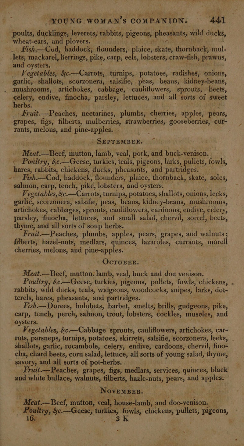 poults, ducklings, leverets, rabbits, pigeons, pucamet, wild ‘blah “ ~ wheat-ears, and plovers. Fish.—Cod, haddock, flounders, Riso) Ge thomihaoks haul | ‘lets; mackarel , herrings, pike, carp, eels, lobsters, craw-fish, praw ns, and oysters. Vegetables, &amp;c. aD ge Our turnips, potatoes, radishes, onions, garlic, shallots, scorzonera, salsifie, peas, beans, kidney-beans, . mushrooms, artichokes, cabbage, cauliflowers, sprouts, beets, celery, endive, finocha, parsley, lettuces, and all sorts of sweet herbs. Fruit. Uae we Wik nectarines, plumbs, cherries, ath pears, grapes, figs, filberts, mulberries, strawberries, gooseberries, cur- rants, melons, and pine-apples. ‘ ) SEPTEMBER. _Meat.—Beef, mutton, lamb, veal, pork, and buck-venison. . © Poultry, &amp;c. dab’ ‘tities’ feats pigeons, larks, pullets, fowls, hares, rabbits, chickens, ducks, pheasants, and partridges. 20 Fish ——Cod, haddock. flounders, plaice, thornback, a soles, salmon, carp, térich, pike, lobsters, and oysters. — Vegetables, §c.—Carrots, turnips, potatoes, shallots, onions, leeks, garlic, scorzonera, salsifie, peas, beans, kidney-beans, mushrooms, artichokes, cabbages, sprouts, cauliflowers, cardoons, endive, celery, parsley, finocha, lettuces, and small salad, chervil, sorrel, beets, thyme, and all sorts of soup herbs. Fruit.—Peaches, plumbs, apples, pears, grapes, and walnuts ; filberts, hazel-nuts, medlars, quinces, lazaroles, currants, morell cherries, melons, and pine-apples. OCTOBER. Meat. —Beef, mutton. lamb, veal, buck and doe venison. Poultry, &amp;e. LG eese, turkies, pigeons, pullets, fowls, chickens, rabbits, wild ducks, teals, widgeons, woodcocks, snipes, Tarks, dot- terels, hares, pheasants, and partridges. | Fish: —Dorees, holobets, barbet, smelts, brills, gud geans, pike, carp, tench, perch, salmon, trout, lobsters cockles, muscles, and oysters. Vegetables, &amp;e. —Cabbage sprouts, Cana HN artichokes, car- rots, parsneps, turnips, potatoes, skirrets, salsifie, scorzonera, leeks, . shallots, garlic, rocambole, celery, endive, cardoons: chervil, fino- cha, chard beets, corn salad, lettuce, all sorts of young saad, thyme, ~ savory, and all sorts of pot-herbs... -Fruit.—Peaches, grapes, figs, medlars, services, Guineas: black and white bullace, walnuts, filberts, hadle- nuts, pears, and apples. a NoveMBER. ~ me Meat. —Beef, mutton, veal, house-lamb, and doe-venison. » sisi Se. Geese; wie fowls, chickens, pullets, pigeons, 16. 38k /