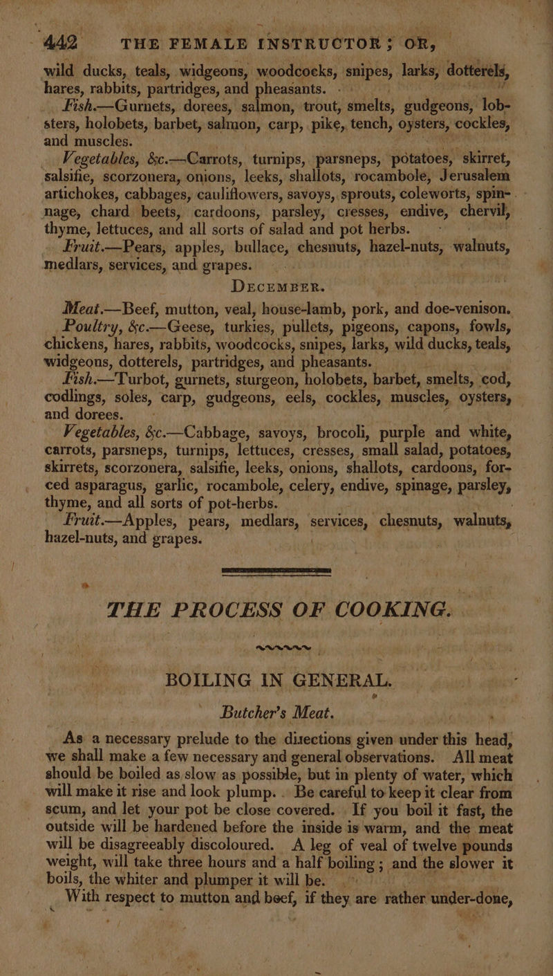 wild ducks, teals, widgeons, woodcocks, snipes, larks, dotterels, hares, rabbits, partridges, and pheasants. - | i caliigatin ts Fish—Gurnets, dorees, salmon, trout, smelts, gudgeons, lob- sters, holobets, barbet, salmon, carp, pike, tench, oysters, cockles, and muscles. ii sat | ee Vegetables, &amp;c.—Carrots, turnips, parsneps, potatoes, skirret, salsifie, scorzonera, onions, leeks, shallots, rocambole, Jerusalem artichokes, cabbages, cauliflowers, savoys, sprouts, coleworts, spin- nage, chard beets, cardoons, parsley, cresses, endive, chervil, thyme, lettuces, and all sorts of salad and pot herbs. diate Fruit.—Pears, apples, bullace, chesnuts, hazel-nuts, walnuts, f ‘ medlars, services, and grapes. DECEMBER. Meat.—Beef, mutton, veal, house-lamb, pork, and doe-venison. Poultry, &amp;c—Geese, turkies, pullets, pigeons, capons, fowls, chickens, hares, rabbits, woodcocks, snipes, larks, wild ducks, teals, widgeons, dotterels, partridges, and pheasants. Fish.—Turbot, gurnets, sturgeon, holobets, barbet, smelts, cod, codlings, soles, carp, gudgeons, eels, cockles, muscles, oysters, — _ and dorees. . | ik | Vegetables, &amp;c.—Cabbage, savoys, brocoli, purple and white, carrots, parsneps, turnips, lettuces, cresses, small salad, potatoes, skirrets, scorzonera, salsifie, leeks, onions, shallots, cardoons, for- ced asparagus, garlic, rocambole, celery, endive, spimage, parsley, thyme, and all sorts of pot-herbs. | | | fruit.—Apples, pears, medlars, services, chesnuts, walnuts, _ hazel-nuts, and grapes. bist | THE PROCESS OF COOKING. — BOILING IN GENERAL. Butcher’s Meat. As a necessary prelude to the disections given under this head, we shall make a few necessary and general observations. All meat should be boiled as slow as possible, but in plenty of water, which will make it rise and look plump. . Be careful to keep it clear from scum, and let your pot be close covered. If you boil it fast, the outside will be hardened before the inside is warm, and the meat will be disagreeably discoloured. A leg of veal of twelve pounds weight, will take three hours and a half boiling ; and the slower it boils, the whiter and plumper it willbe. 9 - With respect to mutton and beef, if they are rather under-done, €