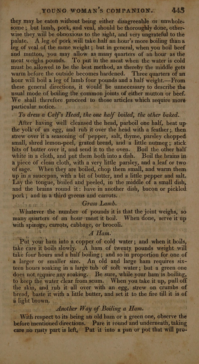 ee they may be’ eaten without ‘being either disagreeable or unwhole- some ; but lamb, pork, and veal, should be thoroughly done, other- wise they will be. obnoxious to the sight, and very ungrateful to the palais, A leg of pork will take half an hour’s more boiling thana and mutton, you may allow as many quarters of an hour as the. meat weighs pounds, ‘I’o put in the meat when the water is cold must be. allowed to be the best method, as thereby the middle gets wari before the outside becomes hardened. ‘Phree quarters of an hour will boil a leg of lamb four pounds and a half weight From these general directions, it would be unnecessary. to describe the We shall therefbre. rhicedt to patiose articles. witialt re Sr more ep notice... To dress a Calf’s Head, she one half boiled, the other baked.. After having well cleansed the head, parboil one half, beat up- the yolk of an egg, and rub it over the head witha feather ;, then. strew over it a seasoning of pepper, salt, thyme, parsley chopped. small, shred lemon-peel, grated) bread, anda little nutmeg ;: stick bits of butter over it, and send it to the oven. Boil the other half white im a cloth, and put them both into a dish. Boil the brains in: a piece of clean cloth, with a very little parsley, and a leaf or two: of sage. When they are boiled, chop them small, and warm them. up in a saucepan, with a bit of butter, and a little pepper and salt.. and the brains round it: have m another dish, ee or pickled diola.g att dod bos wortéerassclsamd: | ' “Whatever the number of pounds it is that the joint weighs, ‘s so many quarters of an hour*must it boil. When done, serve it up with spmaey? carrots, cabbage, or brocoli. | | A Ham. ee your ham into a copper of cold water; and. when it boils, take care it boils slowly. A ham of twenty pounds weight, will take four hours and a half boiling; and so in proportion for one of a larger or smaller size. An old and large ham requires six- teen hours soaking in a large tub of soft water; but a green one to keep the water clear fromscum. When you take it up, pull off | the skin, and rub it all over with an egg, strew on crumbs of gh 2 Another Way ae Boiling a Ham. : With ieepeenies its being an old ham or a green one, observe the eare no rusty part is left; Pat it into a pan or pot that will pro- ws :