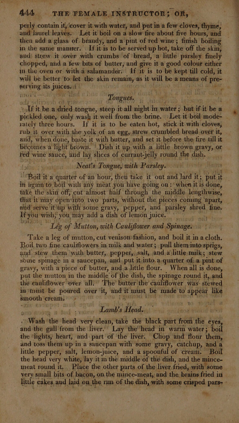 perly contain itj!cover it with water, and put in a few cloves, thyme, and laurel leaves. Let it boil on a slow fire about five hours, and then add a glass: of. brandy, and a pint of red wine; finish boiling in the same manner. . If it is to be served up hot, take off the skin, and’ strew it jover with crumbs’ of bread, a little parsley finely chopped, and a few: bits of butter; and give it a good colour either in. the oven or with a salamander: If it is to be kept till cold, it will be better ‘to let the: skin ee it will be a means me pre- eerning its juices. ay . . Sane See ie Wek it bia a ified tongue, Seas It all nigh in water ; but if it bet a ge one, only wash it well from) the brine. Let it boil: mode- rately three hours. If it is to be eaten hot, stick it with cloves, rub it over with the yolk \of an egg, strew crumbled bread. over it, . aid, when done, | baste it with butter, and set it: before the fire tll it becomes a light’ brown. ‘Dish it up. with a little brown gravy, or fed wine’ “sauce, aud lay slices of currant-jelly round the dish. Neat’s Tongue, with Parsley. preree a na : InBow it a Punaieel ofan hour, then take it out and lard it; “put it it again'to boil with any meat you have going on: ‘when it is done, take the skint off; cut almost half through the middle lengthwise, that it may opeh'inito two parts, without the pieces coming ‘apart, and’ setve it ‘up with some gravy, pepper, and parsley shred _ fine. ify you wish, you, ‘may add a dish of lemon j juice. ih yi “Lés of Mutton, with Cauliflower and Spinage. Take a leg of mutton, cut venisom fashion, and boil it in a cloth. Boil two Fine cauliflowers in milk and water ; pull theminto sprigs, and. stew, them, ‘with butter, pepper, salt, and,ajlittle milk; stew some spinage in a saucepan, and, put it into, a.quarter of;a. pint of gravy, with a piece of butter, and.a.little flour. When all is done, put the mutton in the middle’ of the dish, the spinage round it, and thé cauliflower over all” Phe’ butter’ rey? cauliflower Was: stewed in 'must be poured over ‘it, and ma seeds be made to “appear like | smooth '¢ cream. &gt; : ae Lands. iti : ee Re 5 ee he lve fiewe very clean, take the ves part foi the eyes, and the gallfrom the liver.’ ‘Lay. the “head_ in warm water; boil the “lights, heart, and: part of ‘the liver. ‘Chop ‘and flour them, and toss them up in a saucepan with some gravy, catchup, | and a little pepper, salt, lemon-juice, and a spoonful of ‘cream. ~ Boil the head very white, lay it m the middle of thé dish, and the mince- meat round it, Place the other parts of the liver, fried, with some | very small bits. of bacon, onthe mince-meat, and the. brains fried in little cakes, and laid on, athe rim of the. dish, with some crisped pars- - “ttn