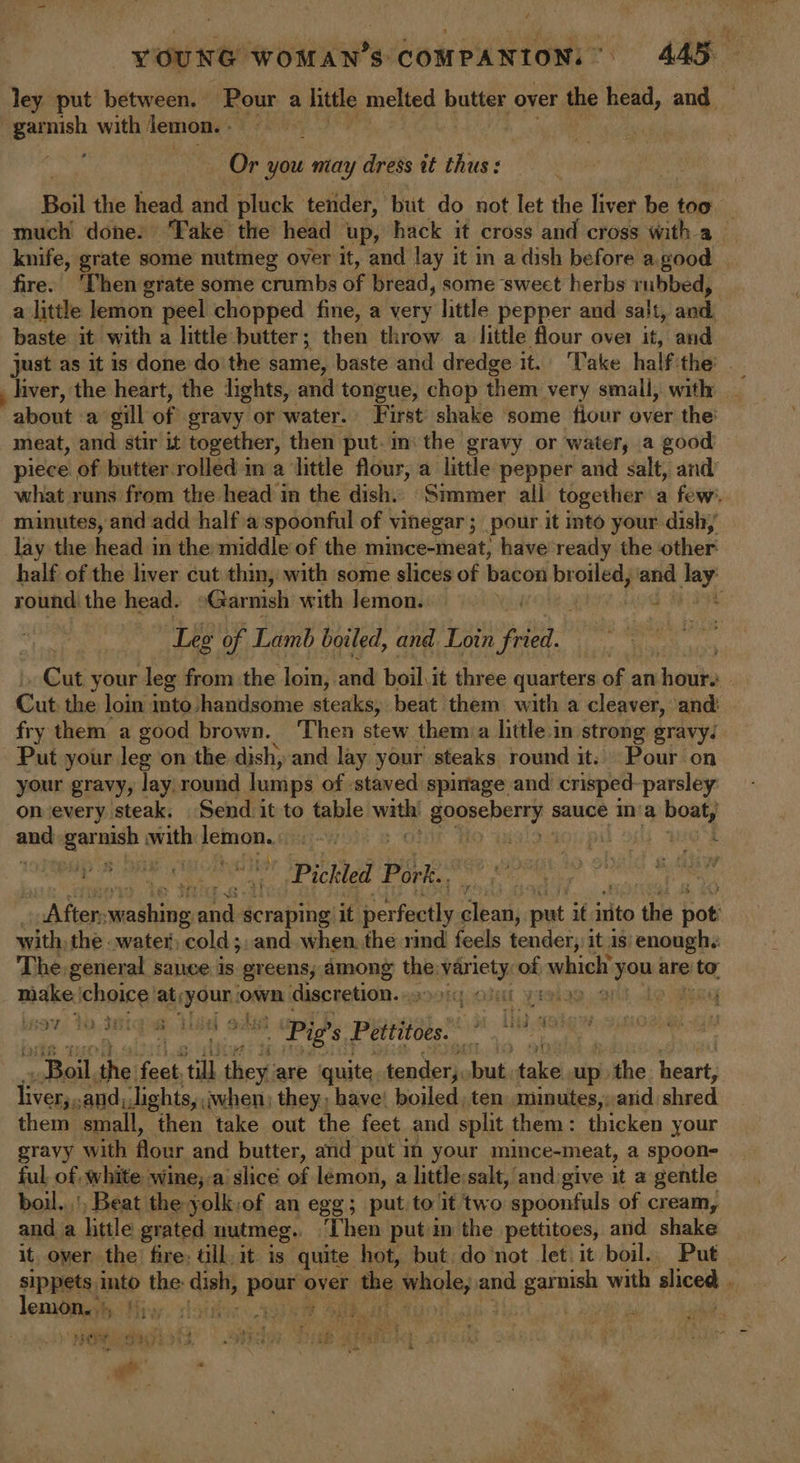 ley put between. ‘Pour a little melted butter over the head, and — garnish with jemon. qa lb Or you may dress it thus: Boil the head and pluck tender, but do not let the liver be too much done. Take the head up, hack it cross and cross with a_ knife, grate some nutmeg over it, and lay it in a dish before a. good fire. ‘Then grate some crumbs of bread, some swect herbs rubbed, a little lemon peel chopped fine, a very little pepper and salt, anit baste it with a little butter; then throw a little flour over it, and just as it is done do the same, baste and dredge it. Take halfithe: .  about «a gill of gravy or water. First shake some fiour over the: meat, and stir it together, then put. in the gravy or water, a good piece of butter rolled in a ‘little flour, a little pepper and salt, and’ what runs from the head in the dish. Simmer all together a few’. minutes, and add half aspoonful of vinegar; pour it into your dish, lay the head in the middle of the mince-meat; have ready the other half of the liver cut thin, with some slices of bacon br oiled, and Jay. round the head. Garnish with lemon. | . Leg of Lamb boiled, and Loin fried. _ Cut your leg from the loin, and boil, it three quarters of an hours Cut the loin mto;, handsome steaks, beat them with a cleaver, and: fry them a good brown. ‘Then stew them a little in strong gravy. Put your leg on the dish, and lay your steaks round it: Pour on your gravy, lay round lumps of staved spinage and crisped-parsley on every steak. Send it to table ak gappebarey sauce n'a mit auch aaeare with AS apoch | iaitans, pil | Pickled Pork.. tone feelers pase scraping it per rfiarkl baal put it irito the oti with, the .water) cold;, and when. the rind feels tender; it is) enough. The general sauce is greens; among a6 secblie. of which paphhe &gt; to, make. ‘choice’ sae own discretion.» JL YIMIS.2 97; 19. IBIG E oe “Pig's. Peititocs sl Pup: “Boil the feet. ‘ill they are ‘quite sander sbut: pave up. ibe heart: ta cand; lights, when; they, have! boiled, ten. minutes,;arid shed them small, then take out the feet and split them: thicken your gravy with flour and butter, and put in your mince-meat, a spoon- ful, of white wine;-a slice of lémon, a little:salt, andigive it 2 gentle boil... Beat the yolk:of an egg; put to it two ‘spoonfuls of cream, and a litle grated nutmeg. ‘Then putin the pettitoes, and shake it over the fire: ail, it is quite hot, but do not let. it boil. Put sippets into the dist pen over r the mmcloy at and garnish with Hicee lemtinih iy. iste sR Oak, | aiaite , ‘NORL SK) Is3 -— 5 teint ces