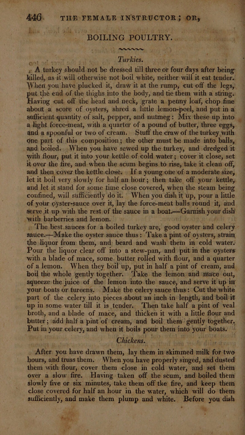 BOILIN C POULTRY. Ti sisied ee £ aA ey. ikould: not be dressed till three or four days after els: killed, as-it will otherwise not boil white, neither will it eat tender. When you have plucked it, draw it at the rump, cut off the legs, ya the end. of the thighs into the body, and tie them with a string. aving cut, off the head and neck, ‘grate a penny loaf, chop fine about .a score of oysters, shred a little lemon-peel, and putina © sufficient quantity of salt, pepper, and nutmeg: Mix these up into a light force-meat, with a quarter of a pound of butter, three eggs, . and a spoonful or two of cream. Stuff the craw of the turkey with one pait of this composition; the other must be made into balls, _and. boiled... When you have sewed up the turkey, and dredged it with flour, put it into your kettle of cold water ; cover it close, set it-over the fire, and- when the scum begins. to rise, take it. clean off, and then cover the kettle.close. . Ifa young one ‘ofa moderate size, let it boil very slowly for half an hour; then take off your kettle, and let it stand for some time close covered, when the steam being confined, will sufficiently do it. When you “dish 3 it up, pour a little of your oyster-sauce over it, lay the force-meat balls round it, and serye jt up with the rest. of the sauce In a boat-—~Garnish ; pire dish _ with barberries and lemon. | « The best.sauces for a boiled turkey are; good oyster and celery é satice._Make the oyster sauce thus: 'Take/a pintof oysters, strain ‘the liquor from: them, and; beard and wash them in cold water. Pour the liquor clear off into a stew-pan,.. and putin the oysters with a blade of mace, some, butter rolled with flour, and a quarter of alemon. When they boil up, put in half a pint of cream, and boil the whole gently together. Take the lemon. and ‘1iace out, squeeze the juice of the lemon: into the sauce, and serve it up i your boats or tureens, Make the celery sauce thus: ‘Cut the white part of the celery into pieces about’an inch in’ length, and boil'it up in some water till it is tender. ‘Then take half a pint of veal broth, and a blade of mace, and thicken it with a little flour and ~ butter ; add half a pint of cream, and boil: them. gently together. Putt in your celery, and when it boils pour them into ip boats. Chickens. | bAfien you have drawn them, lay them in diiminee siti for bho hours, and truss them. When you have properly singed, and dusted them with flour, cover them :close in cold water, and set them over a slow fire. Having taken off the scum, and boiled them slowly five or six minutes, take them off tke fire, and keep them close covered for half an hour in the water, which will do them — sufficiently, and make them plump and white. Before you dish — Ws s - ey At ‘ ste big ry oe fe