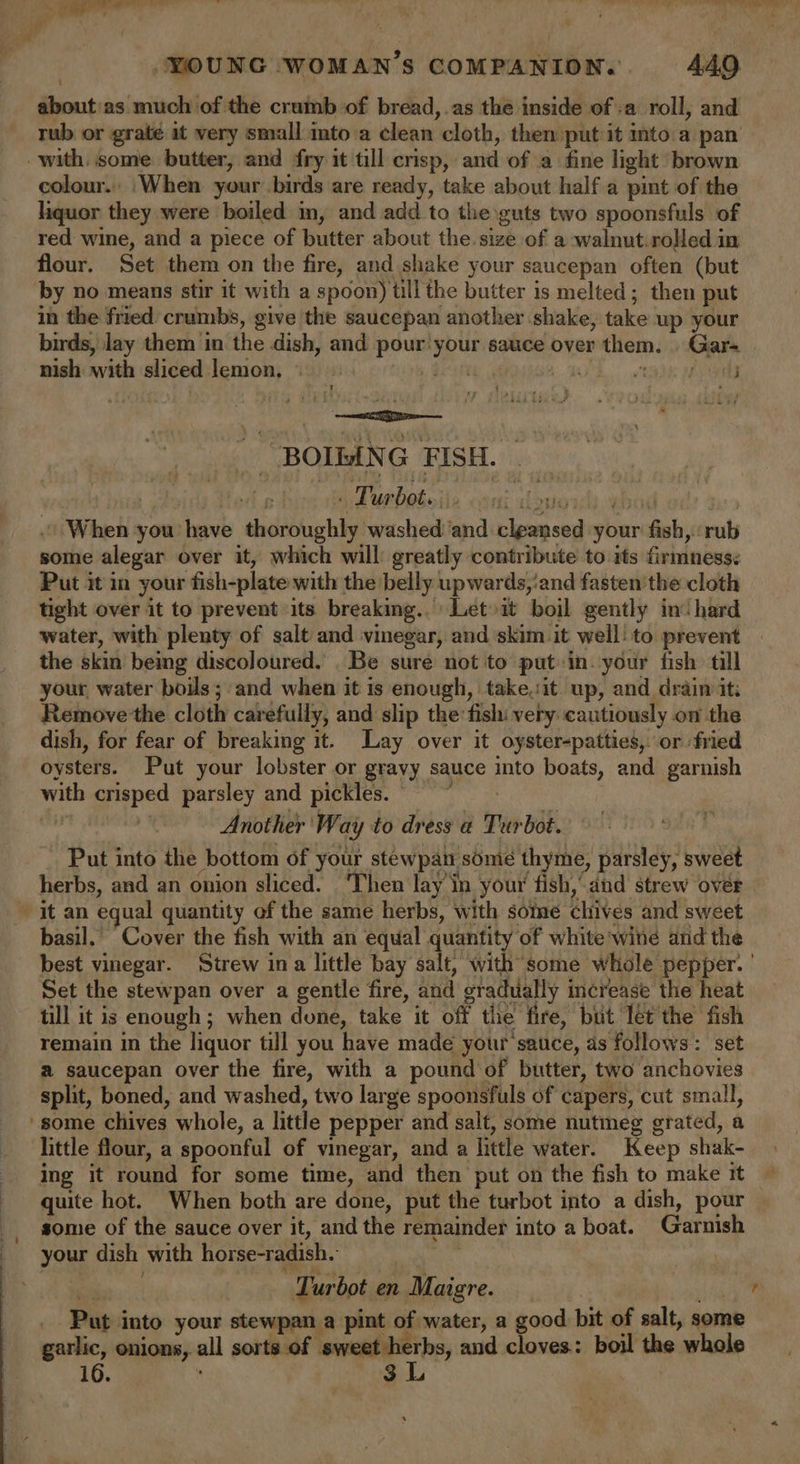 about'as much of the crumb of bread,.as the inside of :a roll, and rub or graté it very small ito a clean cloth, then put it into.a pan with, some butter, and fry it till crisp, and of -a fine light brown colour. ‘When your birds are ready, take about half a pint of the liquor they were boiled m, and add to the guts two spoonsfuls of red wine, and a piece of butter about the. size of a walnut.rolled in flour. Set them on the fire, and shake your saucepan often (but by no means stir it with a spoon) till the butter is melted; then put in the fried crumbs, give the saucepan another shake, take up your birds, lay them in the dish, and ae your sauce over them. Gar- nish with sliced lemon, © ican . fig BOTAN G FISH. | . Turbot. char A ~ When you have dhdbuchky washed ‘and ipwesedn your fal rub some alegar over it, which will greatly contribute to its firmness: Put it in your fish-plate with the belly upwards,:and fasten’ the cloth tight over it to prevent its breaking... Let»it boil gently in‘ hard water, with plenty of salt and vinegar, and skim it well: to prevent the skin being discoloured. . Be sure not to put in. your fish. tll your water boils;:and when it is enough, take,:it up, and drain it Remove the cloth carefully, and slip the fish: very cautiously on the dish, for fear of breaking it. Lay over it oyster-patties,. or fried oysters. Put your lobster or gravy sauce into boats, and garnish with peared parsley and pickles.” Another We ay to dress a Tr. rbot. Put into the bottom of your stewpan some thyme, parsley, sweet herbs, and an onion sliced. ‘Then lay in your fish, and strew over it an equal quantity of the same herbs, with some thives and sweet basil. Cover the fish with an equal quantity of white wite and the Set the stewpan over a gentle fire, and gradually i increase the heat till it is enough ; when done, take it off the fire, but let the fish remain in the liquor till you have made your sauce, as follows: set a saucepan over the fire, with a pound of butter, two anchovies split, boned, and washed, two large spoonsfuls of capers, cut small, ‘some chives whole, a little pepper and salt, some nutmeg grated, a little flour, a spoonful of vinegar, and a little water. Keep shak- ing it round for some time, and then put on the fish to make it some of the sauce over it, and the remainder into a boat. Garieh your dish with horse-radish. Turbot en Maigre. Put. into your stewpan a pint of water, a good bit of salt, some garlic, onions, all sorts of sweet herbs, and cloves: boil the whole 16. 3 L ’