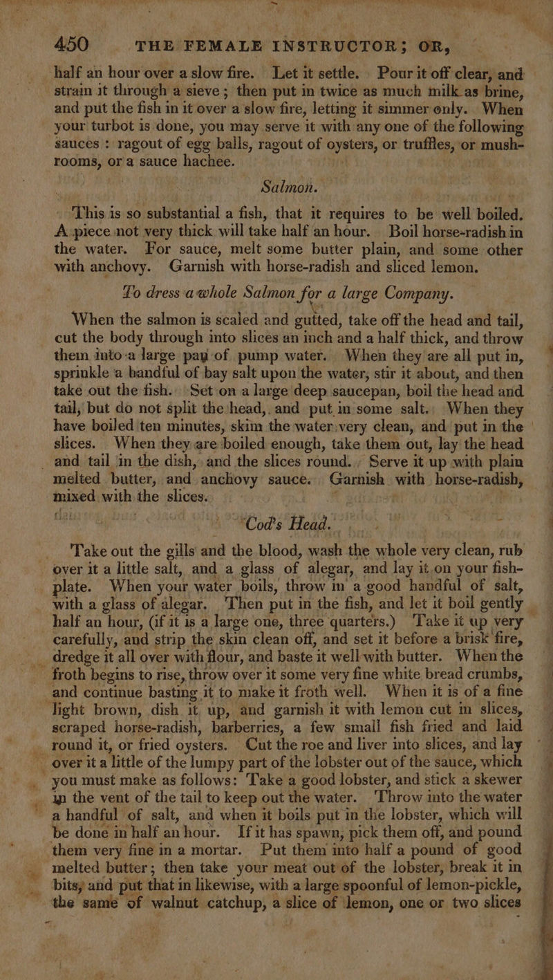 ‘3 half an hour over a slow fire. Let it settle. Pour it off clear, and and put the fish in it over a slow fire, letting it simmer only. When your turbot is done, you may serve it with any one of the following sauces : ragout of egg balls, ragout of oysters, or truffles, or mush- rooms, or a sauce hachee. a Mees bS, Salmon. — ‘This is so substantial a fish, that it requires to be well boiled. A piece not very thick will take half'an hour. Boil horse-radish in the water. For sauce, melt some butter plain, and some other with anchovy. Garnish with horse-radish and sliced lemon. Lo dress 'awhole Salmon for a large Company. When the salmon is scaled and guited, take off the head and tail, cut the body through into slices an inch and a half thick, and throw thein into-a large pay of pump water. When they are all put in, sprinkle a bandful of bay salt upon the water, stir it about, and then take out the fish. ‘Seton a large deep saucepan, boil the head and tail, but do not split the head,. and put.im some salt. When they have boiled ten minutes, skim the water:very clean, and put in the slices. When they are boiled enough, take them out, lay the head i mixed with the slices. ed | | an | Mod's Hoag. ek Ht as 6 5 Take out the gills and the blood, wash the whole very clean, rib with a glass of alegar. Then put in the fish, and let it boil gently carefully, and strip the skin clean off, and set it before a brisk fire, dredge it all over with flour, and baste it well-with butter. When the scraped horse-radish, barberries, a few small fish fried and laid “ye ' you must make as follows: Take a good lobster, and stick a skewer ip the vent of the tail to keep out the water. ‘Throw into the water a handful of salt, and when it boils put in the lobster, which will melted butter, then take your meat out of the lobster, break it in bits, and put that in likewise, with a large spoonful of lemon-pickle, the same of walnut catchup, a slice of lemon, one or two slices