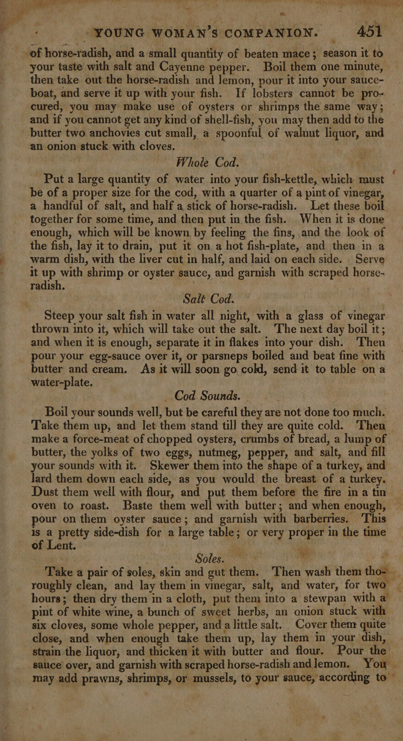 ~ Se “YOUNG WOMAN'S COMPANION. 4051 -of horse-radish, and a small quantity of beaten mace; season it to your taste with salt and Cayenne pepper. Boil them one minute, then take out the horse-radish and lemon, pour it into your sauce- boat, and serve it up with your fish. If lobsters cannot be pro- cured, you may make use of oysters or shrimps the same way; and if you cannot get any kind of shell-fish, you may then add to the butter two anchovies cut small, a spoonful of walnut liquor, and an onion stuck with cloves. | Whole Cod. Ps be of a proper size for the cod, with a quarter of a pint of vinegar, a handful of salt, and half a stick of horse-radish. Let these boil together for some time, and then put in the fish. When it is done enough, which will be known, by feeling the fins, and the look of the fish, lay it to drain, put it on a hot fish-plate, and then in a warm dish, with the liver cut in half, and laid on each side. Serve it up with shrimp or oyster sauce, and garnish with scraped horse- radish. Salt Cod. Steep your salt fish in water all night, with a glass of vinegar thrown into it, which will take out the salt. ‘The next day boil it; and when it is enough, separate it in flakes into your dish. Then pour your egg-sauce over it, or parsneps boiled and beat fine with butter and cream. As it will soon go, cold, send it to table on a -water-plate. _ Cod Sounds. | Boil your sounds well, but be careful they are not done too much. butter, the yolks of two eggs, nutmeg, pepper, and salt, and fill your sounds with it. Skewer them into the shape of a turkey, and lard them down each side, as you would the breast of a turkey. Dust them well with flour, and put them before the fire in a tm oven to roast. Baste them well with butter; and when enough, pour on them oyster sauce; and garnish with barberries. ‘This is a pretty side-dish for a large table; or very proper in the time of Lent. mn ‘a Soles. — bai hours; then dry them in a cloth, put them into a stewpan with a pint of white wine, a bunch of sweet herbs, an onion stuck with six cloves, some whole pepper, and a little salt. Cover them: quite: close, and when enough take them up, lay them in your dish, ‘strain the liquor, and thicken it with butter and flour. Pour the