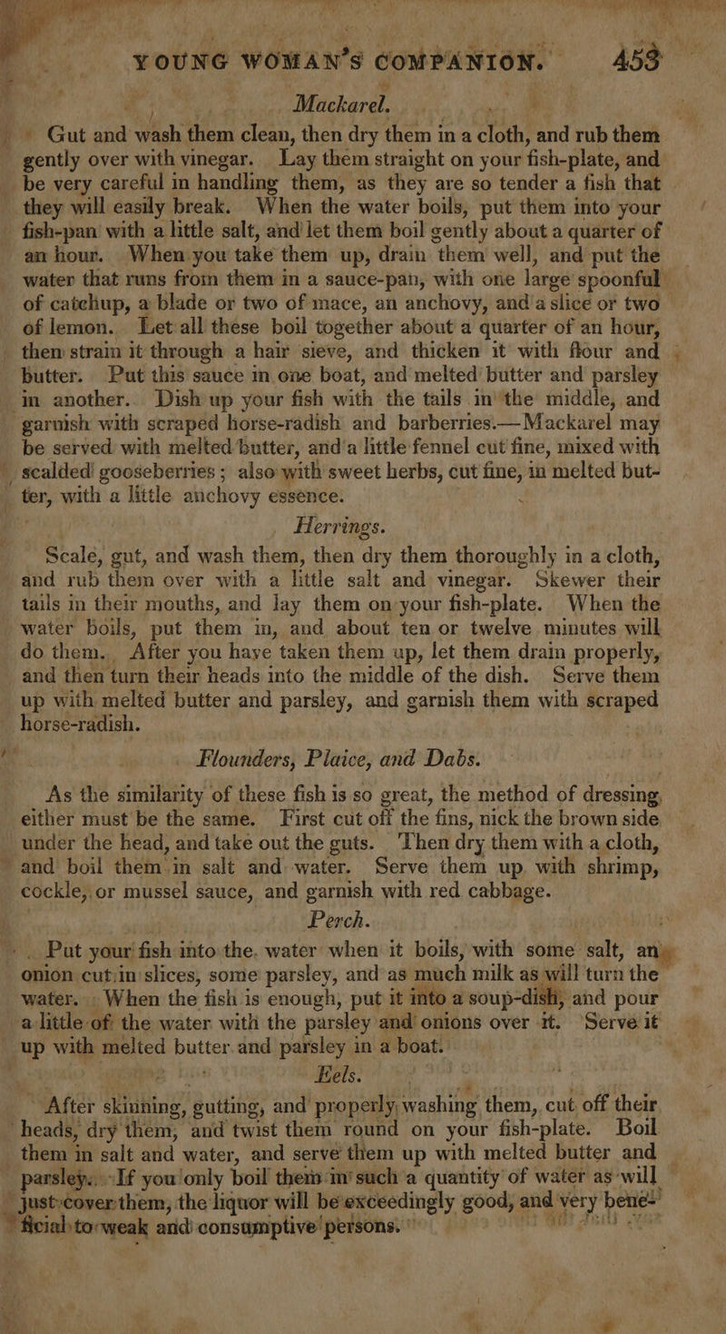 qs: Pye, mee TS REL nee We rae I lls iki by lh dain kL ‘ . bl YOUNG eGanars $ COMPANION. 453° Whickeral _ Gut sit Wish tiem clean, then dry them ina eae i rub them gently over with vinegar. Lay them straight on your fish-plate, and _ be very careful in handling them, as they are so tender a fish that | they will easily break. When the water boils, put them into your =“ fish-pan’ with a little salt, and let them boil gently about a quarter of an hour. When-you take them: up, drain them well, and put the _ water that runs from them in a sauce-pan, with ore large spoonful of caichup, a blade or two of mace, an anchovy, and’a slice or two of lemon. Let-all these boil together about a quarter of an hour, them strain it through a hair sieve, and thicken it with flour and butter. Put this sauce in one boat, and melted butter and parsley im another.. Dish up your fish with the tails inthe middle, and garnish with scraped horse-radish and barberries.—Mackarel may be served with melted butter, and’a little fennel cut fine, mixed with scalded! gooseberries ; also with sweet herbs, cut fine, in ‘melted but- _ ter, with a little auichovy essence. : wid Herrings. Scale, gut, and wash them, then ‘dey them thoroughly in a cloths and rub them over with a little salt and vinegar. Skewer their tails in their mouths, and lay them on your fish-plate. When the water boils, put them in, and about ten or twelve minutes will do them. After you haye taken them up, let them drain properly, and then turn their heads into the middle of the dish. Serve them _up with melted butter and parsley, and garnish them with aptpsd horse-radish. me: ! . _ Flounders, Plaice, and Daby. As the similarity of these fish is so great, the method of dressing, either must be the same. First cut off the fins, nick the brown side _ under the head, and take out the guts. ‘Then dry them with a cloth, ~ and boil them:in salt and water. Serve them up. with shrimp, cockle,.or mussel sauce, and garnish with red. cabbage. Perch. ~ . Put your fish into the, water when it boils, with some Meal a onion cut.in slices, some parsley, and as much milk as will turn fem water. . When the fish is enough, put it into a soup-dish, aind pour alittle of the water with the parsley and onions over it. Serve it up with melted butter.and parsley in a boat. | Eels. Ae pihtng’ gutting, and’ properly, washing them, cut. off their heads, dry them, and twist them round on your fish-plate. Boil them in salt and water, and serve’ them up with melted butter and — parsley... »If you'only boil thers mi such a quantity of water as‘will _ Just-cover: them, the liquor will be exceedingly good, via ory. Lg “ficial torweak and) consumptive’ persons. *