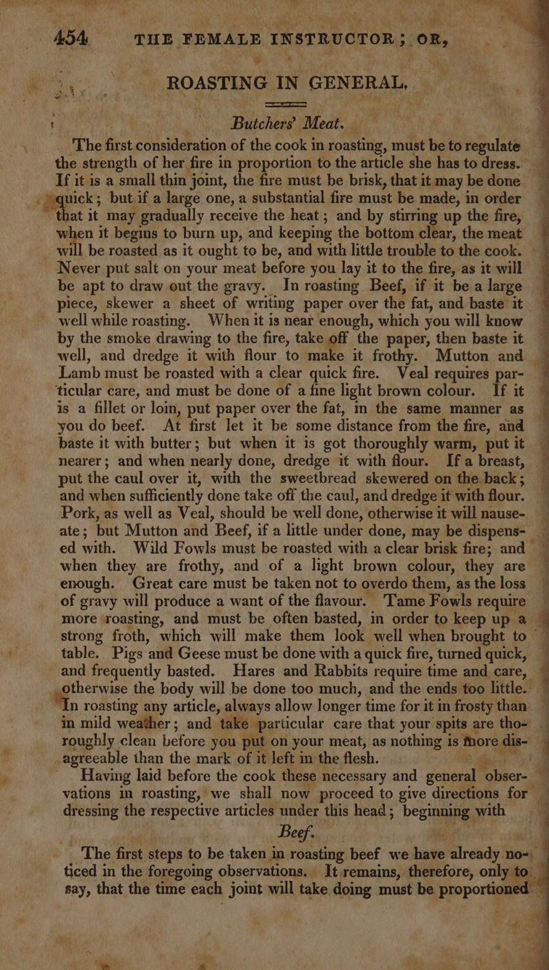 oo _ ROASTING IN GENERAL, . | ; Butchers’ Moat | ROS Sh z Y Leas | s So ee If it is a small thin joint, the fire must be brisk, that it may be done ‘pppiek but if a large one, a substantial fire must be made, in order that it may gradually receive the heat; and by stirring up the fire, when it begins to burn up, and keeping the bottom cl eles, the meat will be roasted as it ought to be, and with little trouble to the cook. be apt to draw out the gravy. In roasting Beef, if it bea large well while roasting. When it is near enough, which you will know by the smoke drawing to the fire, take off the paper, then baste it well, and dredge it with flour to make it frothy. Mutton and ‘ticular care, and must be done of a fine light brown colour. If it is a fillet or lom, put paper over the fat, m the same manner as you do beef. At first let it be some distance from the fire, and baste it with butter; but when it is got thoroughly warm, put it nearer ; and when nearly done, dredge it with flour. If a breast, put the caul over it, with the sweetbread skewered on the back; and when sufficiently done take off the caul, and dredge it with flour. Pork, as well as Veal, should be well done, otherwise it will nause- when they are frothy, and of a light brown colour, they are enough. Great care must be taken not to overdo them, as the loss of gravy will produce a want of the flavour. Tame Fowls require table. Pigs ‘and Geese must be done with a quick fire, turned quick, and frequently basted. Hares and Rabbits require time and care, _ otherwise the body will be done too much, and the ends too little. i, roasting any article, always allow longer time for it in frosty than in mild weather; and take particular care that your spits are tho- _agreeable than the mark of it left in the flesh. dressing the respective articles under this head; beginning with Beef. oF