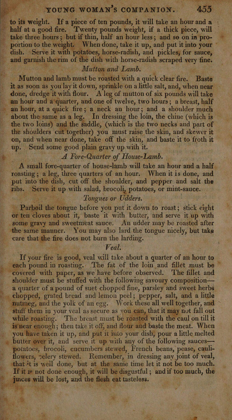 Fa | take three hours; but if thin, half an hour less; and so on in pro- dish. «Serve it with pc tatoes, horse-radish, and pickles, for sauce, Mutton and Lamb. : Mutton aN lamb must be roasted with a quick clear fire. Bast done, dredge it with flour. A leg of mutton of six pounds will take an hour and a*quarter, and one of twelve, two hours; a breast, half the two loins) 2 and. on, and when near done, take off the skin, and baste it to froth it up. Send some good plain gravy up with it. A Fore-Quarter of House-Lamb. roasting ; a leg, three quarters of an hour. When it is done, and put into the dish, cut off the shoulder, and pepper and salt the nbs. ‘Serve it eup with salad, brocoli, potatoes, or mint-sauce.. ae Tongues or Piers ) - Parbeil the tongue before you put it down to roast; stick eight én ten cloves about it, baste it with butter, and serve it up with ‘the same manner. You may also lard the tongue nicely, but take care oe fre does not burn the larding. Veal. If your fire is good, veal will take about a quarter of an hour to on: pound in roasting.. ‘The fat of the lom and fillet must be “covered with paper, as we have before observed. The fillet and shoulder must be stuffed with the following savoury composition— stuff them 1 your veal as secure as you. can, that it may not fall out while roasting. ‘The breast must be roasted with the caul on till it is near enough ; then take it off, and &lt; d baste the meat. When you have taken it up, and put ‘it into your dish, pour a little melted iy a G “potatoes, brocoli, cucumbers stewed, French beans, pease, cauli- flowers, 7elery, stewed. Remember, in dressing any joint of veal, ‘that *t is well done, but at the same time let it not be too imuch, ; = ie not done enough, it will be disgustful ; and if too much, the . ices will be lost, and the feeb eat tasteless. ie Wh +. + cS ts ye ps Nis. Ist