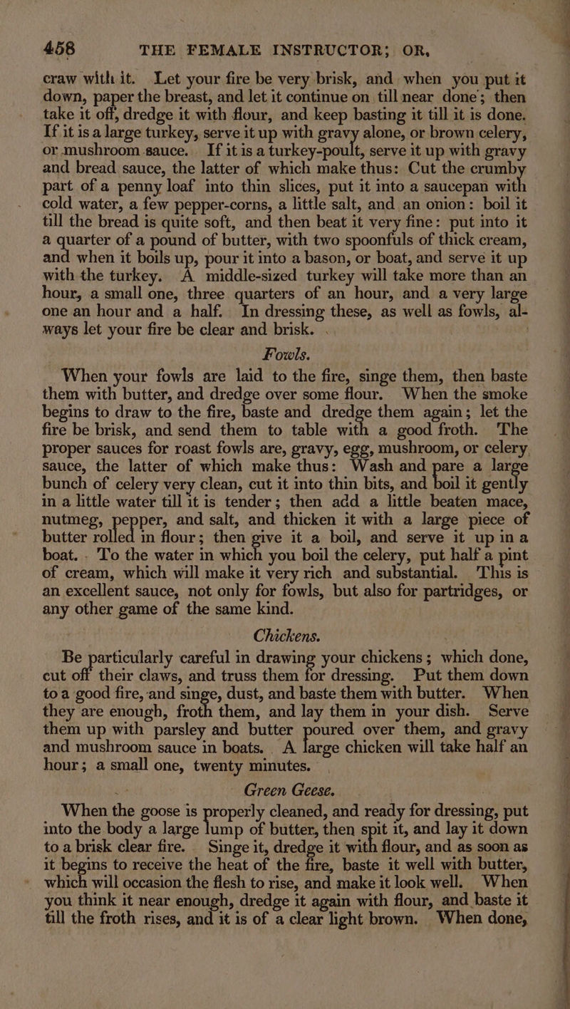 craw with it. Let your fire be very brisk, and when you put it down, paper the breast, and let it continue on till near done; then take it off, dredge it with flour, and keep basting it till it is done. If it is a large turkey, serve it up with gravy alone, or brown celery, or mushroom sauce. If it is a turkey-poult, serve it up with gravy and bread sauce, the latter of which make thus: Cut the crumb part of a penny loaf into thin slices, put it into a saucepan with cold water, a few pepper-corns, a little salt, and an onion: boil it till the bread is quite soft, and then beat it very fine: put into it a quarter of a pound of butter, with two spoonfuls of thick cream, and when it boils up, pour it into a bason, or boat, and serve it up with the turkey. A middle-sized turkey will take more than an hour, a small one, three quarters of an hour, and a very large one an hour and a half. In dressing these, as well as fowls, al- ways let your fire be clear and brisk. . 500) Fovwls. When your fowls are laid to the fire, singe them, then baste them with butter, and dredge over some flour. When the smoke begins to draw to the fire, baste and dredge them again; let the fire be brisk, and send them to table with a good froth. ‘The proper sauces for roast fowls are, gravy, egg, mushroom, or celery, sauce, the latter of which make thus: Wash and pare a ube bunch of celery very clean, cut it into thin bits, and boil it gently in a little water till it is tender; then add a little beaten mace, nutmeg, pepper, and salt, and thicken it with a large piece of butter valle in flour; then give it a boil, and serve it up ina of cream, which will make it very rich and substantial. This is an excellent sauce, not only for fowls, but also for partridges, or any other game of the same kind. Chickens. Be particularly careful in drawing your chickens; which done, cut off their claws, and truss them for dressing. Put them down toa good fire, and singe, dust, and baste them with butter. When they are enough, froth them, and lay them in your dish. Serve them up with parsley and butter poured over them, and gravy and mushroom sauce in boats. A large chicken will take half an hour; a small one, twenty minutes. | My Green Geese. | When the goose is properly cleaned, and ready for dressing, put into the body a large Vien of butter, then spit it, and lay it down to a brisk clear fire. Singe it, dredge it with flour, and as soon as it begins to receive the heat of the fire, baste it well with butter, which will occasion the flesh to rise, and make it look well. When you think it near enough, dredge it again with flour, and baste it till the froth rises, and it is of a clear light brown. When done,