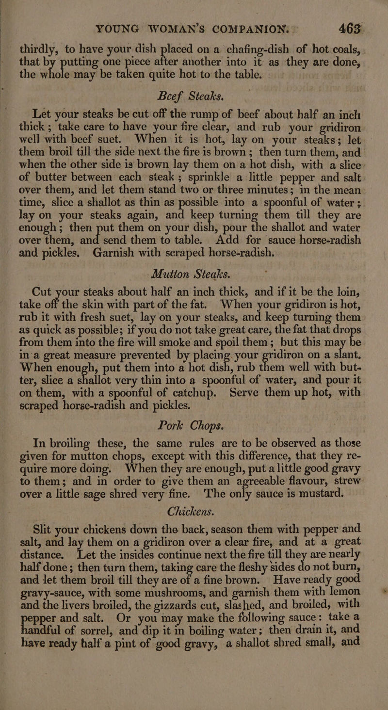 thirdly, to have your dish placed on a chafing-dish of hot coals, . that by putting one piece after another into it as they are done, the whole may be taken quite hot to the table. Beef Steaks. Let your steaks be cut off the rump of beef about half an inch thick ; take care to have your fire clear, and rub your gridiron well with beef suet. When it is hot, lay on your steaks; let them broil till the side next the fire is brown ; then turn them, and when the other side is brown lay them on a hot dish, with a slice’ of butter between each steak; sprinkle a little pepper and salt. over them, and let them stand two or three minutes; in the mean time, slice a shallot as thin as possible into a spoonful of water ; lay on your steaks again, and ae turning them till they are enough; then put them on your dish, pour the shallot and water over them, wid! send them to table. Add for sauce horse-radish Mutton Steaks. Cut your steaks about half an inch thick, and if it be the loin, take off the skin with part of the fat. When your gridiron is hot, rub it with fresh suet, lay on your steaks, and keep turning them as quick as possible; if you do not take great care, the fat that el from them into the fire will smoke and spoil them; but this may e ina great measure prevented by placing. your gridiron on a slant, When enough, put them into a hot dish, rub them well with but- ter, slice a shallot very thin into a spoonful of water, and pour it on them, with a spoonful of catchup. Serve them up hot, with scraped horse-radish and pickles. Pork Chops. In broiling these, the same rules are to be observed as those given for mutton chops, except with this difference, that they re- quire more doing. When they are enough, put a little good gravy to them; and in order to give them an agreeable flavour, strew- over a little sage shred very fine. The only sauce is mustard. Chickens. Slit your chickens down the back, season them with pepper and salt, and lay them on a gridiron over a clear fire, and at a great distance. ‘Let the insides continue next the fire till they are nearly half done; then turn them, taking care the fleshy sides Jo not burn, and let them broil till they are of a fine brown. Have ready good gravy-sauce, with some mushrooms, and garnish them with lemon and the livers broiled, the gizzards cut, slashed, and broiled, with papier and salt. Or you may make the following sauce: take a andful of sorrel, and dip it in boiling water; then drain it, and have ready half a pint of good gravy, a shallot shred small, and