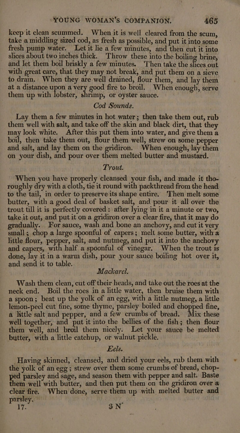 keep it clean scummed. When it is well cleared from the scum, take a middling sized cod, as fresh as possible, and put it into some fresh pump water. Let it lie a few minutes, and then cut it into slices about two inches thick. ‘Throw these into the boiling brine, and let them boil briskly a few minutes. ‘T'hen take the slices out with great care, that they may not break, and put them on a sieve to drain. When they are well drained, flour them, and Jay them at a distance upon a yety ood fire to broil. When enough, serve them up with lobster, shrimp, or oyster sauce. Cod Sounds. Lay them a few minutes in hot water; then take them out, rub them well with salt, and take off the skin and black dirt, that they may look white. After this put them into water, and give them a boil, then take them out, flour them well, strew on some pepper and salt, and lay them on the gridiron. When enough, lay them on your dish, and pour over them melted butter and mustard. Trout. When you have properly cleansed your fish, and made it tho- roughly dry with a cloth, tie it round with packthread from the head to the tail, in order to preserve its se entire. ‘Then melt some butter, with a good deal of basket salt, and pour it all over the trout till it is perfectly covered: after lying in it a minute or two, take it out, and put it on a gridiron over a clear fire, that it may do gradually. For sauce, wash and bone an anchovy, and cut it very - small; chop a large spoonful of capers; melt some butter, witha little four, pepper, salt, and nutmeg, and put it into the anchov and capers, with half a spoonful of vinegar. When the trout 1s done, lay it in a warm dish, pour your sauce boiling hot over it, and send it to table. Mackarel. Wash them clean, cut off their heads, and take out the roes at the neck end. Boil the roes in a little water, then bruise them with a spoon; beat up the yolk of an egg, with a little nutmeg, a little lemon-peel cut fine, some- diag parsley boiled and chopped fine, a little salt and pepper, and a few crumbs of bread. Mix these well together, and put it into the bellies of the fish; then flour them well, and broil them nicely. Let your sauce be melted butter, with a little catchup, or walnut pickle. Eels. Having skinned, cleansed, and dried your eels, rub them with the yolk of an egg ; strew over them some crumbs of bread, chop- ped parsley and sage, and season them with pepper and salt. Baste them well with butter, and then put them on the gridiron over a clear fire. When done, serve them up with melted butter and parsley. 17. 3N