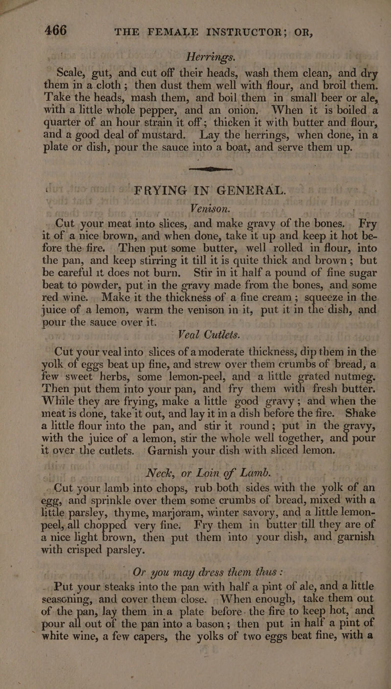 ' 4.66 THE FEMALE INSTRUCTOR; OR, | Herrings. . _ Seale, gut, and cut off their heads, wash them clean, and dry them in a cloth; then dust them well with flour, and broil them. Take the heads, mash them, and boil, them in small beer or ale, with a little whole pepper, and an onion. When it is boiled a quarter of an hour strain it off; thicken it with butter and flour, and a good deal of mustard. Lay the herrings, when done, in a plate or dish, pour the sauce into a boat, and serve them up. ore bur udm) “ERYING IN’ GENERAL. | | Venison. A bane ees . Cut your meat into slices, and make gravy of the bones. Fry it of a nice brown, and when done, take it up and keep it hot be- fore the fire. Then put some butter, well rolled in flour, into the pan, and keep stirring it till it is quite thick and brown; but be careful it does not burn. Stir in it half a pound of fine sugar beat to powder, put in the gravy made from the bones, and some red wine. Make it the thickness of a fine cream ; squeeze in the juice of a lemon, warm the venison init, put it in the dish, and pour the sauce over it. Veal Cutlets. Cut your veal into slices of a moderate thickness, dip them in the yolk. oft eggs beat up fine, and strew over them crumbs of bread, a few sweet herbs, some lemon-peel, and a little grated nutmeg. Then put them into your pan, and fry them with fresh butter. While they are frying, make a little good gravy; and when the meat is done, take it out, and Jay it in a dish before the fire. Shake a little flour into the pan, and stir it round; put in the gravy, with the juice of a lemon, stir the whole well together, said pour it over the cutlets. Garnish your dish with sliced lemon. | ) Neck, or Loin. of Lamb. .. Sutter 0 Cut your lamb into chops, rub both: sides with the yolk of an egg, and sprinkle over them some crumbs of bread, mixed witha - little parsley, thyme, marjoram, winter savory, and a little lemon- peel, all chopped very fine. Fry them in butter till they are of a nice light hea then put them into your dish, and garnish with crisped parsley. | Or you may dress them thus : ire . Put your steaks into the pan with half a pint of ale, and a little seascning, and cover them close. . When enough, take them out of the pan, lay them ina plate before. the fire to keep hot, and pour all out of the pan into a bason; then put in half a pint of