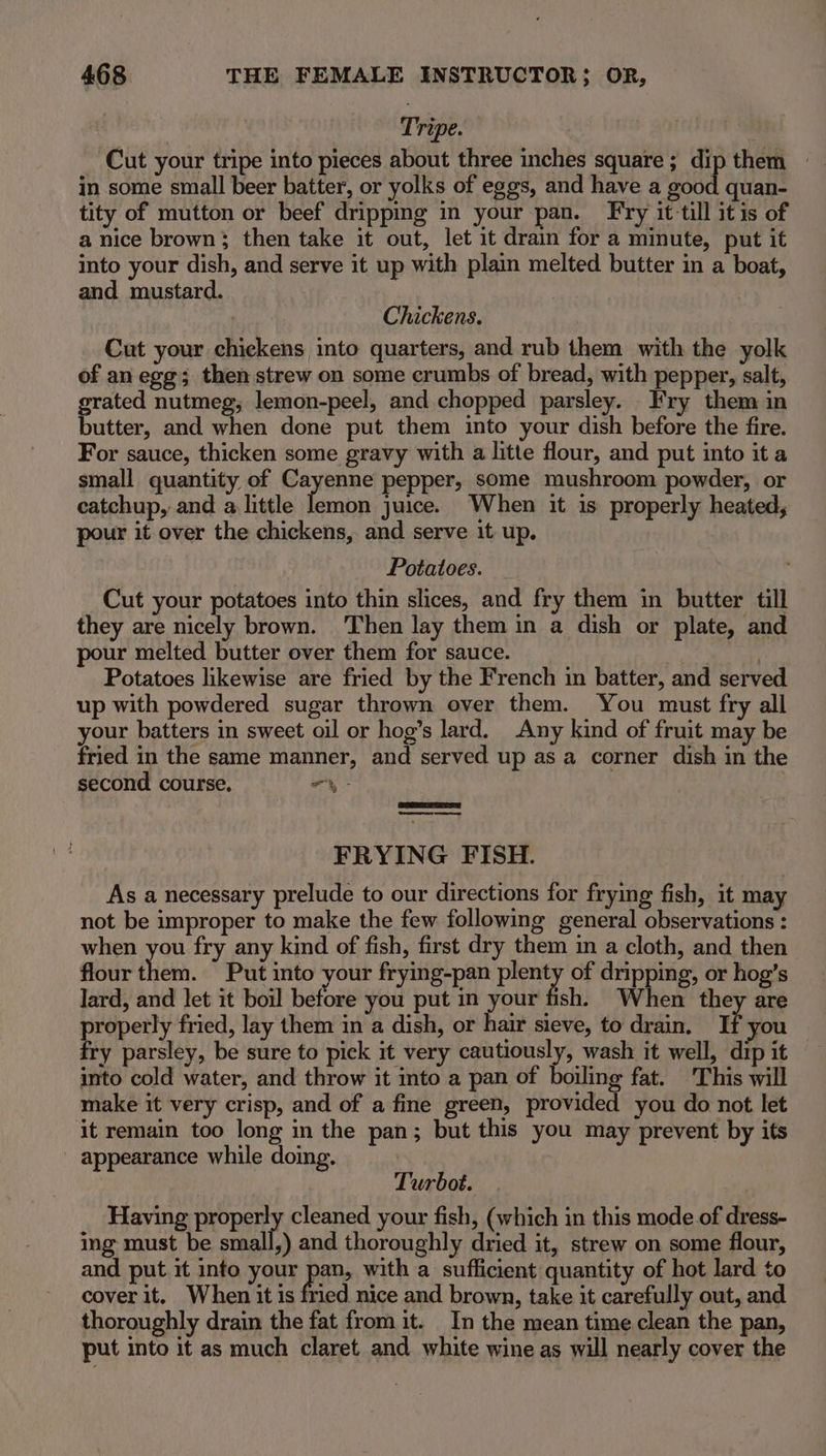 Tripe. j Cut your tripe into pieces about three inches square; dip them - in some small beer batter, or yolks of eggs, and have a good quan- tity of mutton or beef dripping in your pan. Fry it-till it is of a nice brown; then take it out, let it drain for a minute, put it into your dish, and serve it up with plain melted butter in a boat, and mustard. Chickens. Cut your chickens into quarters, and rub them with the yolk of an egg; then strew on some crumbs of bread, with pepper, salt, grated nutmeg, lemon-peel, and chopped parsley. Fry them in butter, and when done put them into your dish before the fire. For sauce, thicken some gravy with a litte flour, and put into it a small quantity of Cayenne pepper, some mushroom powder, or eatchup, and a little alte juice. When it is properly heated, pour it over the chickens, and serve it up. Potatoes. Cut your potatoes into thin slices, and fry them in butter till they are nicely brown. Then lay them in a dish or plate, and ur melted butter over them for sauce. ; é Potatoes likewise are fried by the French in batter, and served up with powdered sugar thrown over them. You must fry all your batters in sweet oil or hog’s lard. Any kind of fruit may be fried in the same manner, and served up as a corner dish in the second course. “\- eae ee FRYING FISH. As a necessary prelude to our directions for frying fish, it may not be improper to make the few following general observations : when you fry any kind of fish, first dry them in a cloth, and then flour them. Put into your frying-pan plenty of dripping, or hog’s lard, and let it boil before you put in your fish. When they are Saini fried, lay them in a dish, or hair sieve, to drain. If you fry parsley, be sure to pick it very cautiously, wash it well, dip it into cold water, and throw it into a pan of boiling fat. This will make it very crisp, and of a fine green, provided you do not let it remain too long in the pan; but this you may prevent by its appearance while doing. Turbot. Having propery cleaned your fish, (which in this mode.of dress- ing must be small,) and thoroughly dried it, strew on some flour, and put it into your pee with a sufficient quantity of hot lard to cover it. When it is fried nice and brown, take it carefully out, and thoroughly drain the fat from it. In the mean time clean the pan, put into it as much claret and white wine as will nearly cover the