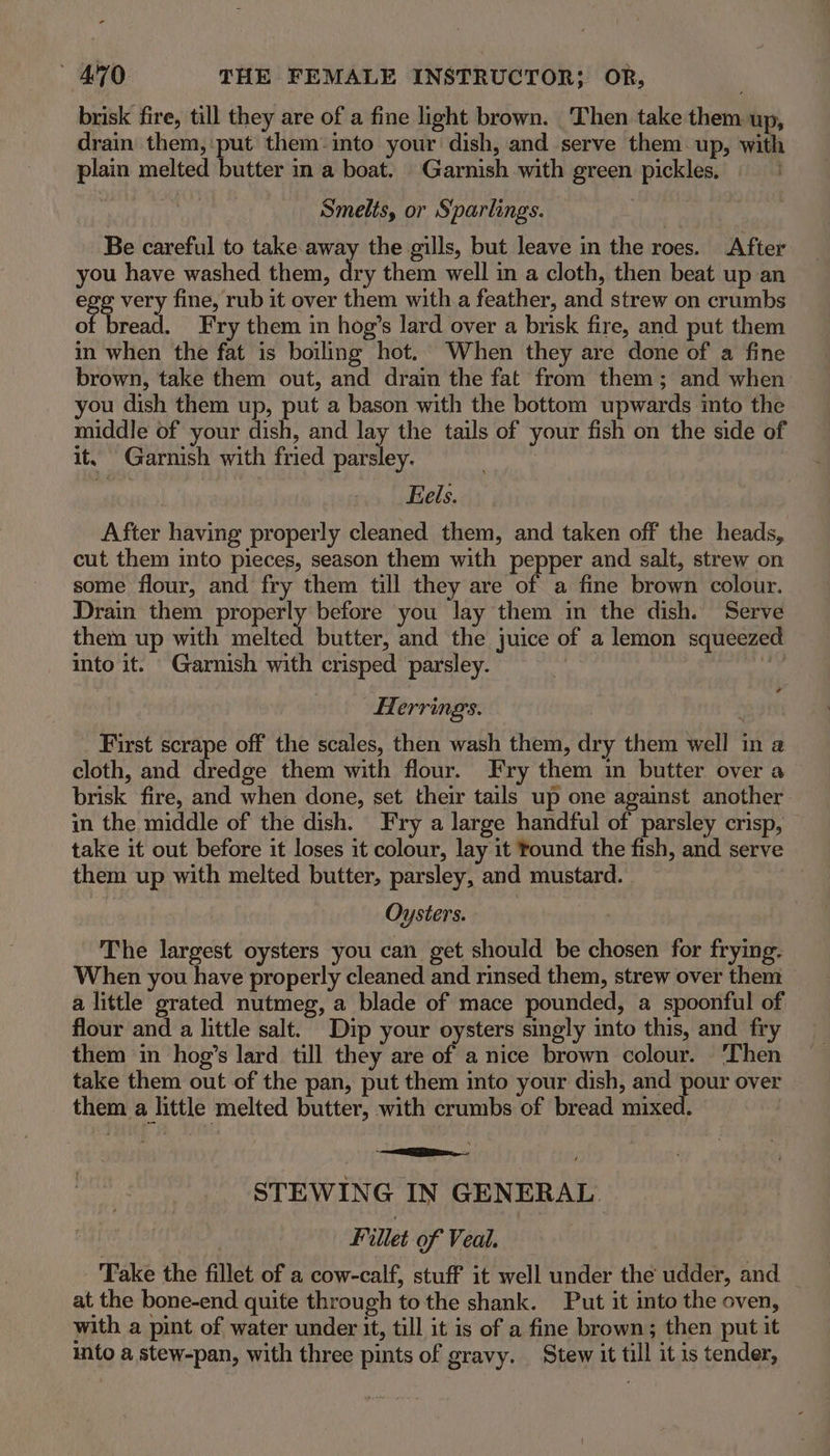 brisk fire, till they are of a fine light brown. Then take them up, drain them, put them into your dish, and serve them up, with plain melted butter in a boat. Garnish with green pickles, Smelts, or Sparlings. Be careful to takeaway the gills, but leave in the roes. After you have washed them, dry them well in a cloth, then beat up an a very fine, rub it over them with a feather, and strew on crumbs of bread. Fry them in hog’s lard over a brisk fire, and put them in when the fat is boiling hot. When they are done of a fine brown, take them out, and drain the fat from them; and when you dish them up, put a bason with the bottom upwards ito the middle of your dish, and lay the tails of your fish on the side of it, Garnish with fried parsley. Eels. After having properly cleaned them, and taken off the heads, cut them into pieces, season them with pepper and salt, strew on some flour, and fry them till they are of a fine brown colour. Drain them properly before you lay them in the dish. Serve them up with melted butter, and the juice of a lemon squeezed into it. Garnish with crisped parsley. meh Herrings. First scrape off the scales, then wash them, dry them well in a cloth, and dredge them with flour. Fry them in butter over a brisk fire, and when done, set their tails up one against another in the middle of the dish. Fry a large handful of parsley crisp, take it out before it loses it colour, lay it found the fish, and serve them up with melted butter, parsley, and mustard. Oysters. The largest oysters you can get should be chosen for frying. When you have properly cleaned and rinsed them, strew over them a little grated nutmeg, a blade of mace pounded, a spoonful of flour and a little salt. Dip your oysters singly into this, and fry them in hog’s lard till they are of a nice brown colour. ‘Then take them out of the pan, put them into your dish, and pour over them a little melted butter, with crumbs of bread mixed. | STEWING IN GENERAL Fillet of Veal. Take the fillet of a cow-calf, stuff it well under the udder, and at the bone-end quite through to the shank. Put it into the oven, with a pint of water under it, till it is of a fine brown; then put it into a stew-pan, with three pints of gravy. Stew it till it is tender,