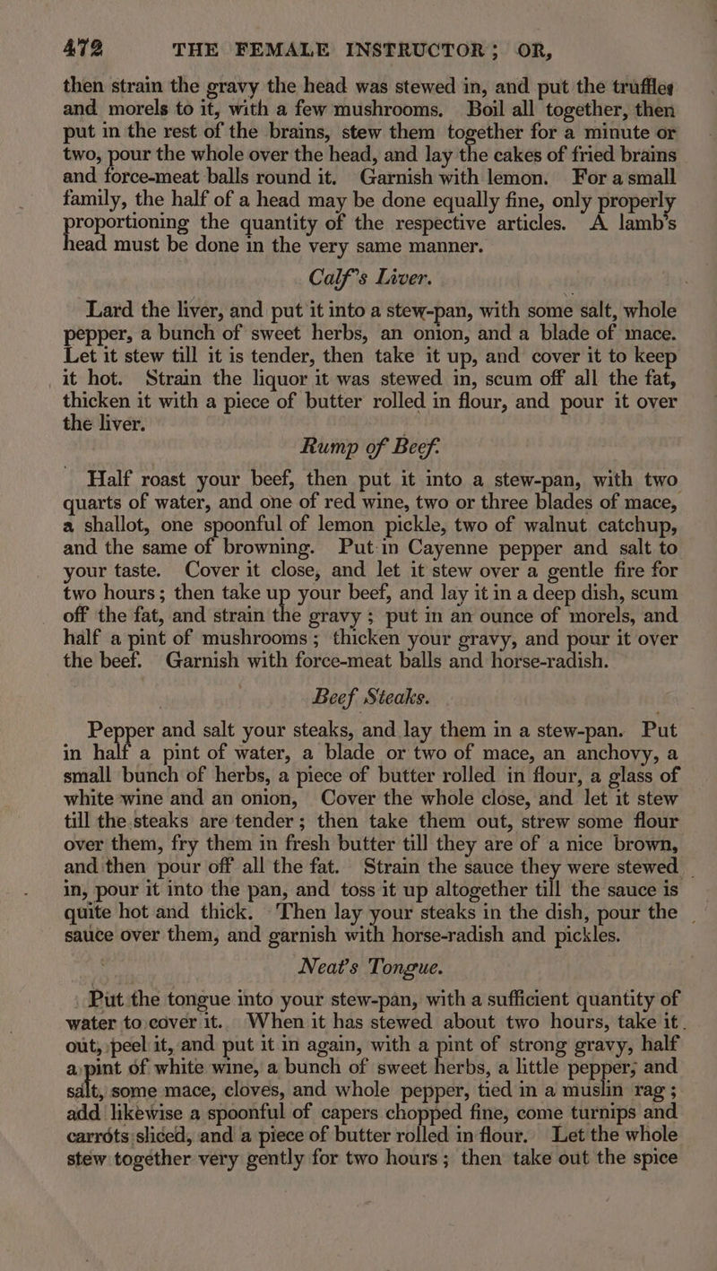 then strain the gravy the head was stewed in, and put the truffles and morels to it, with a few mushrooms. Boil all together, then put in the rest of the brains, stew them together for a minute or two, pour the whole over the head, and lay the cakes of fried brains and force-meat balls round it. Garnish with lemon. For a small family, the half of a head may be done equally fine, only properly proportioning the quantity of the respective articles. A lamb’s head must be done in the very same manner. Calf’s Liver. Lard the liver, and put it into a stew-pan, with some salt, whole pepper, a bunch of sweet herbs, an onion, and a blade of mace. Let it stew till it is tender, then take it up, and cover it to keep it hot. Strain the liquor it was stewed in, scum off all the fat, thicken it with a piece of butter rolled in flour, and pour it over the liver. . Rump of Beef: Half roast your beef, then put it into a stew-pan, with two quarts of water, and one of red wine, two or three blades of mace, a shallot, one spoonful of lemon pickle, two of walnut catchup, and the same of browning. Put:in Cayenne pepper and salt to your taste. Cover it close, and let it stew over a gentle fire for two hours; then take up your beef, and lay it in a deep dish, scum off the fat, and strain the gravy ; put in an ounce of morels, and half a pint of mushrooms ; thicken your gravy, and pour it over the beef. Garnish with force-meat balls and horse-radish. Beef Steaks. Pepper and salt your steaks, and lay them in a stew-pan. Put in half a pint of water, a blade or two of mace, an anchovy, a small bunch of herbs, a piece of butter rolled in flour, a glass of white wine and an onion, Cover the whole close, and let it stew till the steaks are tender; then take them out, strew some flour over them, fry them in fresh butter till they are of a nice brown, and then pour off all the fat. Strain the sauce they were stewed _ in, pour it into the pan, and toss it up altogether till the sauce is quite hot and thick. Then lay your steaks in the dish, pour the | sauce over them, and garnish with horse-radish and pickles. Neat’s Tongue. Put the tongue into your stew-pan, with a sufficient quantity of water to cover it. When it has stewed about two hours, take it. out, peel it, and put it in again, with a pint of strong gravy, half a,pint of white wine, a bunch of sweet herbs, a little pepper; an sdlt, some mace, cloves, and whole pepper, tied in a muslin rag ; add likewise a spoonful of capers chopped fine, come turnips and carrots sliced, and a piece of butter rolled in flour. Let the whole stew together very gently for two hours; then take out the spice