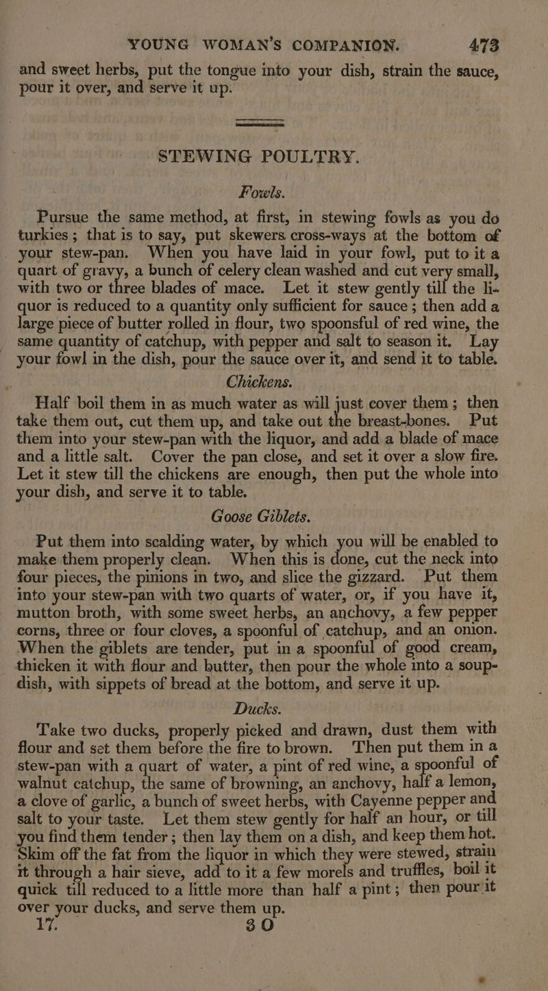 and sweet herbs, put the tongue into your dish, strain the sauce, pour it over, and serve it up. STEWING POULTRY. Fowls. Pursue the same method, at first, in stewing fowls as you do turkies ; that is to say, put skewers cross-ways at the bottom of your stew-pan. When you have laid in your fowl, put to it a quart of gravy, a bunch of celery clean washed and cut very small, with two or three blades of mace. Let it stew gently till the l- quor is reduced to a quantity only sufficient for sauce ; then add a large piece of butter rolled in flour, two spoonsful of red wine, the same quantity of catchup, with pepper and salt to season it. Lay your fowl in the dish, pour the sauce over it, and send it to table. Chickens. Half boil them in as much water as will just cover them; then take them out, cut them up, and take out the breast-bones. Put them into your stew-pan with the liquor, and add a blade of mace and a little salt. Cover the pan close, and set it over a slow fire. Let it stew till the chickens are enough, then put the whole into your dish, and serve it to table. Goose Gibleis. Put them into scalding water, by which you will be enabled to make them properly clean. When this is fee cut the neck into four pieces, the pinions in two, and slice the gizzard. Put them into your stew-pan with two quarts of water, or, if you have it, mutton broth, with some sweet herbs, an anchovy, a few pepper corns, three or four cloves, a spoonful of catchup, and an onion. When the giblets are tender, put in a spoonful of good cream, thicken it with flour and butter, then pour the whole into a soup- dish, with sippets of bread at the bottom, and serve it up. — Ducks. Take two ducks, properly picked and drawn, dust them with flour and set them before the fire to brown. Then put them in a stew-pan with a quart of water, a pint of red wine, a spoonful of walnut catchup, the same of browning, an anchovy, half a lemon, a clove of garlic, a bunch of sweet herbs, with Cayenne pepper and salt to your taste. Let them stew gently for half an hour, or till you find them tender ; then lay them on a dish, and keep them hot. Skim off the fat from the liquor in which they were stewed, stram it through a hair sieve, add to it a few morels and truffles, boil it quick till reduced to a little more than half a pint; then pour it MGS ducks, and serve them up. 30