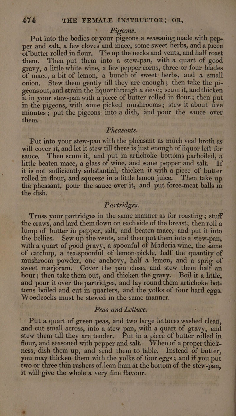 » Pigeons. Put into the bodies or your pigeons a seasoning made with pep- er and salt, a few cloves and mace, some sweet herbs, and a piece of butter rolled in flour. Tie up the necks and vents, and half roast them. Then put them into a stew-pan, with a quart of good gravy, a little white wine, a few pepper corns, three or four blades of mace, a bit of lemon, a bunch of sweet) herbs, and a small onion. Stew them gently till they are enough; then take the pi- _ geonsout, and strain the liquor through a sieve; scum it, and thicken it in your stew-pan with a piece of butter rolled in flour. ; then put in the pigeons, with some picked mushrooms; stew it about five mun niee ; put the pigeons into a dish, and pour the sauce over them. Pheasants. _Put into your stew-pan with the pheasant as much veal broth as will cover it, and let it stew till there is just enough of liquor left for sauce. Then scum it, and put in artichoke bottoms parboiled, a little beaten mace, a glass of wine, and some pepper and salt. If | it is not sufficiently substantial, thicken it with a piece of butter rolled in flour, and squeeze in a little lemon juice. ‘Then take u the pheasant, pour the sauce over it, and put force-meat balls in the dish. Partridges. Truss your partridges in the same manner as for roasting ; stuff the craws, and lard them down on each side of the breast; then roll a lump of butter in pepper, salt, and beaten mace, and put it into the bellies. Sew up the vents, and then put them into a stew-pan, with a quart of good gravy, a spoonful of Maderia wine, the same of catchup, a tea-spoonful of lemon-pickle, half the quantity of mushroom powder, one anchovy, half a lemon, and a sprig of sweet marjoram. Cover the pan close, and stew them half an hour; then take them out, and thicken the gravy. Boil it a little, and pour it over the partridges, and lay round them artichoke bot- toms boiled and cut mm quarters, and the yolks of four hard eggs. Wooedcocks must be stewed in the same manner. Peas and Lettuce. Put a quart of green peas, and two snags lettuces washed clean, and cut small across, into a stew pan, with a quart of gravy, and stew them till they are tender. Put in a piece of butter rolled in flour, and seasoned with pepper and salt.. When of a proper thick- ness, dish them up, and send them to table. Instead of butter, you may thicken them with the yolks of four eggs ; and if you put two or three thin rashers of lean ham at the bottom of the stew-pan, it will give the whole a very fine flavour.