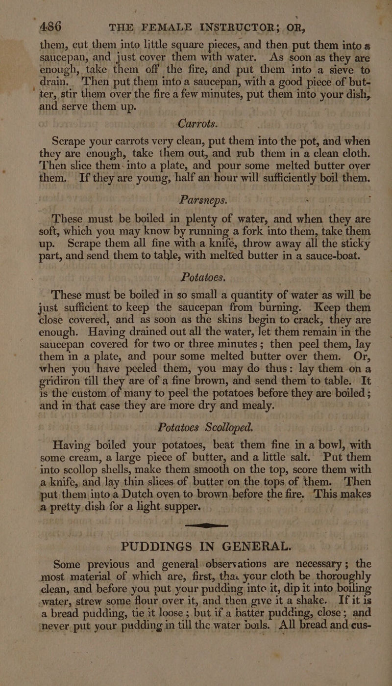 them, cut them into little square pieces, and then put them into saucepan, and just cover them with water, As soon as they are enough, take them off the fire, and put them into a sieve to drain, ‘Then put them into a saucepan, with a good piece of but- ' ter, stir them over the fire a few minutes, put them into your dish, and serve them up. , ar ne Carrots. Scrape your carrots very clean, put them into the pot, and when they are enough, take them out, and rub them in a clean cloth. Then slice them: into a plate, and pour some melted butter over them. If they are young, half an hour will sufficiently boil them. Parsneps. These must be boiled in plenty of water, and when they are soft, which you may know by running a fork into them, take them up. Scrape them all fine with a knife, throw away all the sticky part, and send them to table, with melted butter in a sauce-boat. Potatoes. These must be boiled in so small a quantity of water as will be just sufficient to keep the saucepan from burning. Keep them close covered, and as soon as the skins begin to crack, they are enough. Having drained out all the water, let them remain in the saucepan covered for two or three minutes; then peel them, lay them in a plate, and pour some melted butter over them. Or, when you have peeled them, you may do thus: lay them ona gridiron till they are of a fine brown, and send them to table. It is the custom of many to peel the potatoes before they are boiled ; and in that case they are more dry and mealy. ) Potatoes Scolloped. | Having boiled your potatoes, beat them fine in a bowl, with some cream, a large piece of butter, and a little salt. Put them into scollop shells, make them smooth on the top, score them with a knife, and lay thin slices.of butter on the tops of them. ‘Then put them into;a Dutch oven to brown, before the fire. This makes a pretty dish for a light. supper. ome esas PUDDINGS IN GENERAL. Some previous and general observations are necessary; the most material of which are, first, tha: your cloth be thoroughly clean, and before you put your pudding inte it, dip it into boiling -water, strew some flour over it, and then give it a shake. If it is a bread pudding, tie it loose ; but if a batter pudding, close; and mever put your pudding in till the water boils. All bread and cus-