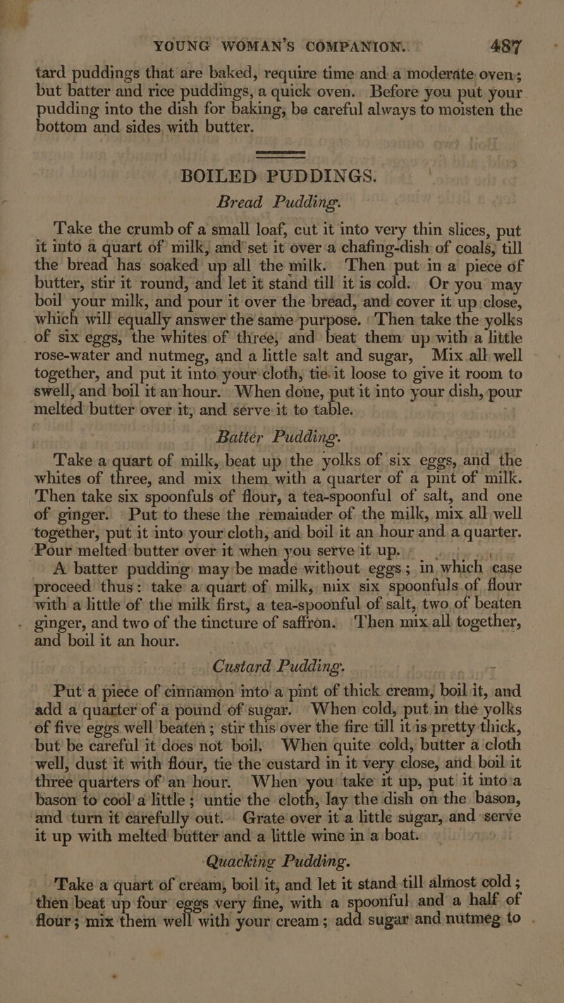 tard puddings that are baked, require time anda moderate: oven:; but batter and rice puddings, a quick oven. Before you put your pudding into the dish for baking, be careful always to moisten the bottom and sides, with butter. BOILED PUDDINGS. Bread Pudding. Take the crumb of a small loaf, cut it into very thin slices, put it into a quart of milk, and’ set it over ‘a chafing-dish: of coals; till the bread has soaked up all the milk. Then put in a piece of butter, stir it round, hi let it stand till it is cold. Or you may boil your milk, and pour it over the bread, and cover it up close, which will equally answer the same purpose. ‘Then take the yolks of six eggs, the whites of three, and beat them up with a little rose-water and nutmeg, and a little salt and sugar, M1x.all well together, and put it into your'cloth, tie.it loose to give it room to swell, and boil itamhour. When done, put it into your dish, pour melted butter over it; and serve:it to table. : 2 Batter Pudding. . Take a quart of milk,,.beat up the yolks of six eggs, and the whites of three, and mix them with a quarter of a pint of milk. Then take six spoonfuls of flour, a tea-spoonful of salt, and one of ginger. Put to these the remainder of the milk, mix. all well A batter pudding: may be made without eggs; in which case proceed thus: take a quart of milk, mix six spoonfuls.of, flour with a little of the milk first, a tea-spoonful of salt, two of beaten and boil it an hour. | | Custard Pudding. ; Put a piece of cinnamon into a pint of thick cream, boil it, and add a quarter of a pound of sugar. When cold, put in the yolks of five eggs well beaten ; stir this over the fire till it1s pretty thick, but be careful it does not boils When quite cold, butter a cloth three quarters of’ an hour. When you take it up, put it into‘a bason to cool’ a little ; untie the cloth, lay the dish on the bason, it up with melted butter anda little wme in a boat. ‘Quacking Pudding. Take a quart of cream, boil it; and let it stand till almost cold ; then beat up four egos very fine, with a spoonful and a half of flour; mix them well with your cream; add sugar ana nutmeg to .