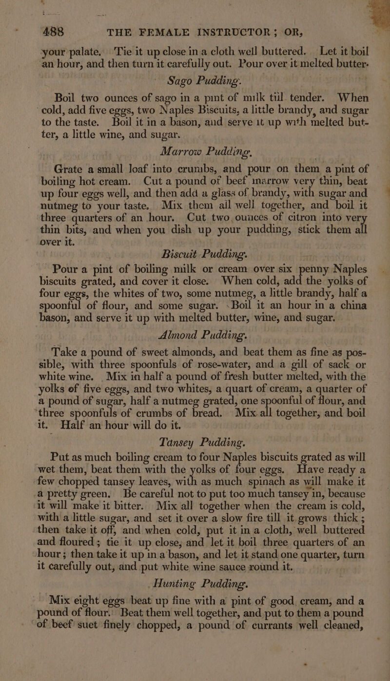 your palate. Tie it up close in a cloth well buttered. Let it boil an hour, and then turn it carefully out. Pour over it melted butter. Sago Pudding. Boil two ounces of sago in a pint of milk tul tender. When cold, add five eggs, two Naples Biscuits, a little brandy, and sugar to the taste. Boil it in a bason, aud serve it up with melted but- ter, a little wine, and sugar. Marrow Pudding. Grate a small loaf into crumbs, and pour on them a pint of boiling hot cream. Cut a pound of beef marrow very thin, beat up four eggs well, and then add a glass of brandy, with sugar and | nutmeg to your taste. Mix them all well together, and boil it three quarters of an hour. Cut two,ouuces of citron into ver thin bits, and when you dish up your pudding, stick them all over it. | | Biscuit Pudding. Pour a pint of boiling nulk or cream over six pene Naples biscuits grated, and cover it close. When cold, add the yolks of four eggs, the whites of two, some nutmeg, a little brandy, half a scoutel of flour, and some sugar. Boil it an hour in a china bason, and serve it up with melted butter, wine, and sugar. Almond Pudding. Take a pound of sweet almonds, and beat them as fine as pos- sible, with three spoonfuls of rose-water, and a gill of sack or white wine. _ Mix in half a pound of fresh butter melted, with the yolks of five egos, and two whites, a quart of cream, a quarter of a pound of sugar, half a nutmeg grated, one spoonful of flour, and ‘three spoonfuls of crumbs of bread. Mix all together, and boil it. Half an hour will do it. Tansey Pudding. Put as much boiling cream to four Naples biscuits grated as will wet them, beat them with the yolks of four eggs. Have ready a few chopped tansey leaves, with as much spinach as will make it a pretty green. Be careful not to put too much tansey in, because it will make it bitter. Mix all together when the cream is cold, with a little sugar, and set it over a slow fire till it. grows thick ; then take it off, and when cold, put it in a cloth, well buttered and floured; tie it up close; and let it boil three quarters of an hour ; then take it up in a bason, and let it stand one quarter, turn it carefully out, and put white wine sauce round it. Hunting Pudding. - Mix eight eggs beat up fine with a pint of good, cream, and a pound of flour.’ Beat them well together, and put to them a pound “of beef! suet finely chopped, a pound of currants well cleaned,