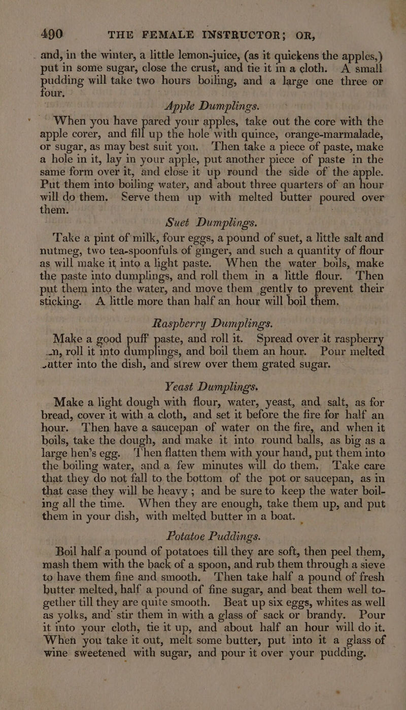 . and, in the winter, a little lemon-juice, (as it quickens the apples,) put in some sugar, close the crust, and tie it ina cloth. A small pudding will take two hours boiling, and a Jarge one three or four. Apple Dumplings. When you have pared your apples, take out the core with the apple corer, and fill up the hole with quince, orange-marmalade, or sugar, as may best suit you. ‘Then take a piece of paste, make a hole in it, lay in your apple, put another piece of paste in the same form over it, and close it up round the side of the apple Put them into boiulimg water, and about three quarters of an as will do them. Serve them up with melted butter poured over them. . Suet Dumplings. Take a pint of milk, four eggs, a pound of suet, a little salt and nutmeg, two tea-spoonfuls of ginger, and such a quantity of flour as will make it into a light paste. When the water boils, make the paste into dumplings, and roll them in a little flour. Then put them into the water, and move them gently to prevent their sticking. A little more than half an hour will boil them. , Raspberry Dumplings. Make a good puff paste, and roll it. Spread over it raspberry _n, roll it into dumplings, and boil them an hour. Pour melted vutter into the dish, and strew over them grated sugar. Yeast Dumplings. Make a light dough with flour, water, yeast, and salt, as for bread, cover it with a cloth, and set it before the fire for half an hour. Then have a saucepan of water on the fire, and when it boils, take the dough, and make it into round balls, as big as a large hen’s egg. ‘I'hen flatten them with your hand, put them into the boiling water, and a few minutes will do them. Take care that they do not fall to the bottom of the pot or saucepan, as in that case they will be heavy ; and be sure to keep the water boil- ing all the time. When they are enough, take them up, and put them in your dish, with melted butter in a boat. : Potatoe Puddings. Boil half a pound of potatoes till they are soft, then peel them, mash them with the back of a spoon, and rub them through a sieve to have them fine and smooth. ‘Then take half a pound of fresh butter melted, half a pound of fine sugar, and beat them well to- gether till they are quite smooth. Beat up six eggs, whites as well as yolks, and’ stir them in with a glass of sack or brandy. Pour it into your cloth, tie it up, and about half an hour will do it. When yor take it out, melt some butter, put into it a glass of | wine sweetened with sugar, and pour it over your pudding.