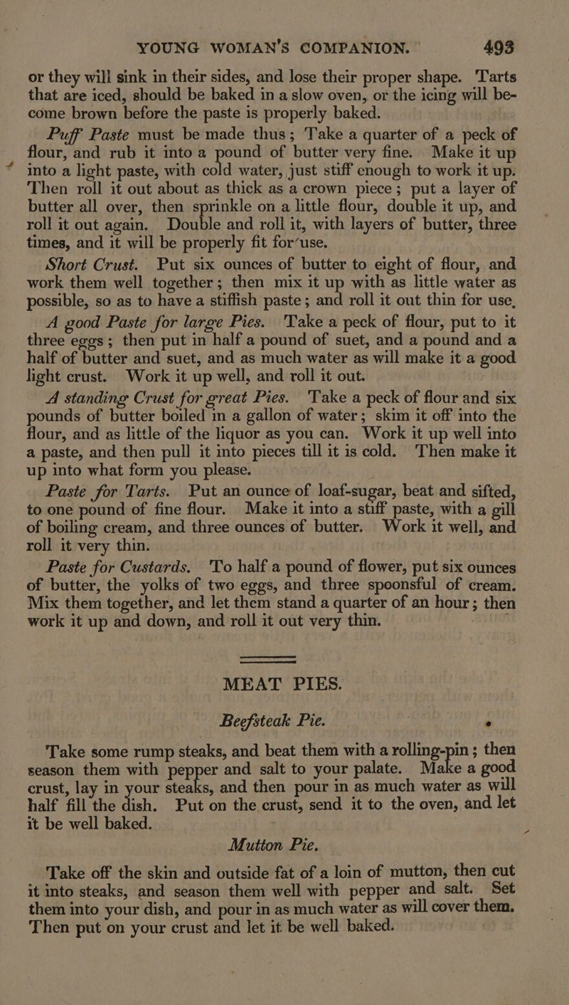 or they will sink in their sides, and lose their proper shape. ‘Tarts that are iced, should be baked in a slow oven, or the icing will be- come brown before the paste is properly baked. Puff Paste must be made thus; Take a quarter of a peck of flour, and rub it into a pound of butter very fine. Make it up into a light paste, with cold water, just stiff enough to work it up. Then roll it out about as thick as a crown piece; put a layer of butter all over, then sprinkle on a little flour, double it up, and roll it out again. Double and roll it, with layers of butter, three times, and it will be properly fit for’use. Short Crust. Put six ounces of butter to eight of flour, and work them well together; then mix it up with as little water as possible, so as to have a stiffish paste ; and roll it out thin for use, A good Paste for large Pies. 'Take a peck of flour, put to it three eggs ; then put in half a pound of suet, and a pound and a half of butter and suet, and as much water as will make it a good light crust. Work it up well, and roll it out. A standing Crust for great Pies. ‘Take a peck of flour and six pounds of butter boiled in a gallon of water; skim it off into the flour, and as little of the liquor as you can. Work it up well into a paste, and then pull it into pieces till it is cold. ‘Then make it up into what form you please. Paste for Tarts. Put an ounce of loaf-sugar, beat and sifted, to one pound of fine flour. Make it into a stiff paste, with a gill of boiling cream, and three ounces of butter. Work it well, and roll it very thin. Paste for Custards. 'To half a pound of flower, put six ounces of butter, the yolks of two eggs, and three spoonsful of cream. Mix them together, and let them stand a quarter of an hour; then work it up and down, and roll it out very thin. . MEAT PIES. Beefsteak Pie. | ° Take some rump steaks, and beat them with a eee then season them with pepper and salt to your palate. Make a good crust, lay in your steaks, and then pour in as much water as wil half fill the dish. Put on the crust, send it to the oven, and let it be well baked. : Mutton Pie. Take off the skin and outside fat of a loin of mutton, then cut it into steaks, and season them well with pepper and. salt. Set them into your dish, and pour in as much water as will cover them. Then put on your crust and let it be well baked. |