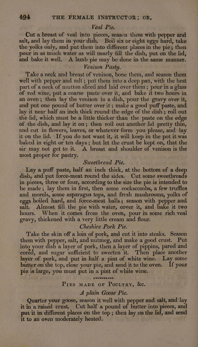 y Veal Pie. Cut a breast of veal into pieces, season them with pepper and salt, and lay them im your dish. Boil six or eight eggs hard, take the yolks only, and put them into different places in the pie; then pour in as much water as will nearly fill the dish, put on the lid, and bake it well. A lamb pie may be done in the same manner. Venison Pasty. Take a neck and breast of venison, bone them, and season them well with pepper and salt ; put them into a deep pan, with the best part of a neck of mutton sliced and laid over them ; pour in a glass of red wine, put a coarse paste over it, and bake it two hours in an oven; then lay the venison in a dish, pour the gravy over it, and put one pound of butter over it ; make a good puff paste, and lay it near half an inch thick round*the edge of the dish ; roll out the lid, which must be a little thicker than the paste on the edge of the dish, and lay it on; then roll out another lid pretty thin, and cut in flowers, leaves, or whatever form you please, and lay it on the lid. If you do not want it, it will keep in the pot it was baked in eight or ten days; but let the crust be kept on, that the air may not Bet to it. A breast and shoulder of venison is the most proper for pastry. — Sweetbread Pie. Lay a puff paste, half an inch thick, at the bottom of a deep dish, and put force-meat round the sides. Cut some sweetbreads in pieces, three or four, according to the size the pie is intended to be made; lay them in first, then some cockscombs, a few truffles and morels, some asparagus tops, and fresh mushrooms, yolks of eggs boiled hard, and force-meat balls; season with pepper and salt. Almost fill the pie with water, cover it, and bake it two hours. When it comes from the oven, pour in some rich veal gravy, thickened with a very little cream and flour. . Cheshire Pork Pie. Take the skin off a loin of pork, and cut it into steaks. Season them with pepper, salt, and nutmeg, and make a good crust. Put into your dish a layer of pork, then a Jayer of pippins, pared and Lore, and sugar sufficient to sweeten it. ‘Then place another ~ Jayer-of pork, and put in half a pint of white wine. Lay some butter on the top, close your pie, and send it tothe oven. If your pie is large, you must put in a pint of white wine. Pres MADE OF Pouttry, &amp;c. A plain Goose Pie. Quarter your goose, season it well with pepper and salt, and lay it in a taised crust. Cut half a pound of butter i Sana and put it in different places on the top; then lay on the lid, and send it to an oven moderately heated.