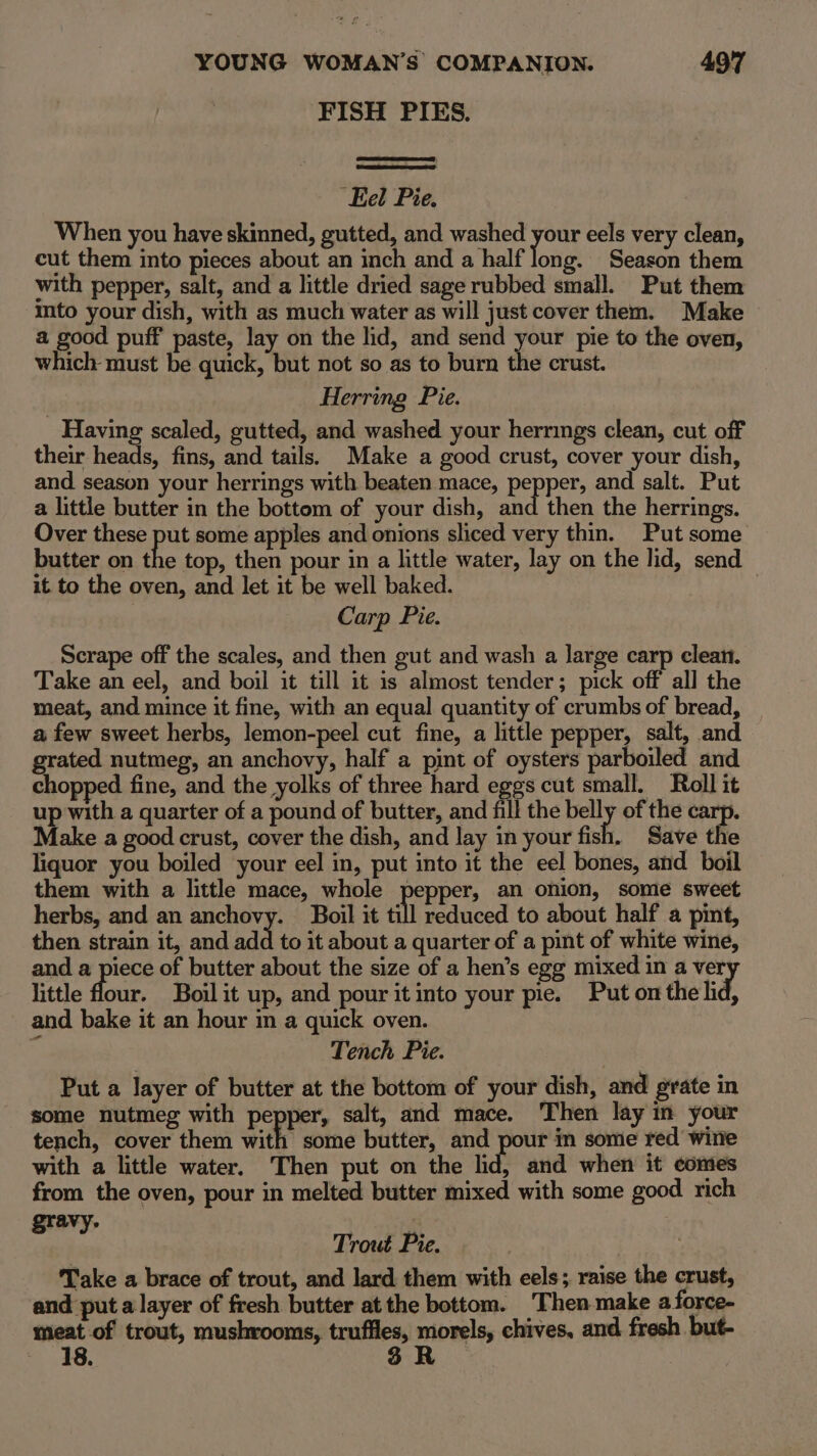 FISH PIES. ‘Eel Pie. When you have skinned, gutted, and washed your eels very clean, cut them into pieces about an inch and a half joie Season them with pepper, salt, and a little dried sage rubbed small. Put them mto your dish, with as much water as will just cover them. Make a good puff paste, lay on the lid, and send your pie to the oven, which must be quick, but not so as to burn the crust. Herring Pie. Having scaled, gutted, and washed your herrings clean, cut off their heads, fins, and tails. Make a good crust, cover your dish, and season your herrings with beaten mace, pepper, and salt. Put a little butter in the bottom of your dish, and then the herrings. Over these put some apples and onions sliced very thin. Put some butter on the top, then pour in a little water, lay on the lid, send it to the oven, and let it be well baked. Carp Pie. Scrape off the scales, and then gut and wash a large carp clean. Take an eel, and boil it till it is almost tender; pick off all the meat, and mince it fine, with an equal quantity of crumbs of bread, a few sweet herbs, lemon-peel cut fine, a little pepper, salt, and grated nutmeg, an anchovy, half a pint of oysters parboiled and chopped fine, and the yolks of three hard eggs cut small. Roll it up with a quarter of a pound of butter, and fill the belly of the carp. Make a good crust, cover the dish, and lay in your fish. Save the liquor you boiled your eel in, put into it the eel bones, and boil them with a little mace, whole pepper, an onion, some sweet herbs, and an anchovy. Boil it till reduced to about half a pint, then strain it, and add to it about a quarter of a pint of white wine, and a piece of butter about the size of a hen’s egg mixed in a ver little flour. Boil it up, and pour it into your pie. Put on the lid, and bake it an hour in a quick oven. Tench Pie. Put a layer of butter at the bottom of your dish, and grate in some nutmeg with pepper, salt, and mace. Then lay im your tench, cover them with some butter, and pour in some red wine with a little water. Then put on the lid, and when it comes from the oven, pour in melted butter mixed with some good rich gravy. | Trout Pie. . Take a brace of trout, and lard them with eels; raise the crust, and put a layer of fresh butter atthe bottom. Then make a force- meat of trout, mushrooms, truffles, morels, chives, and fresh but- 18. 3 R