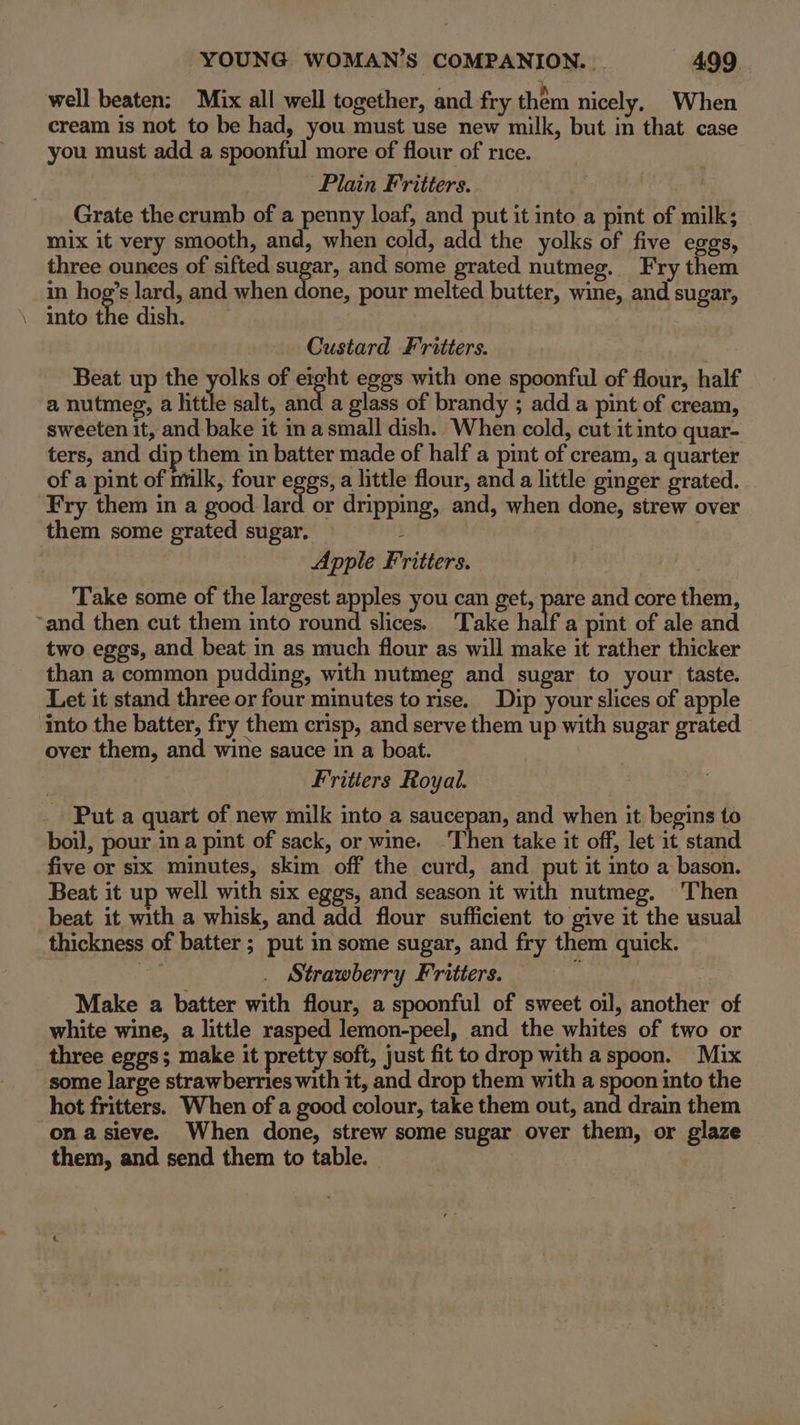 well beaten: Mix all well together, and fry them nicely, When cream is not to be had, you must use new milk, but in that case you must add a spoonful more of flour of rice. Plain Fritters. Grate the crumb of a penny loaf, and put it into a pint of milk; mix it very smooth, and, when cold, add the yolks of five eggs, three ounees of sifted sugar, and some grated nutmeg. Fry them in hog’s lard, and when done, pour melted butter, wine, and sugar, . into the dish. Custard Fritters. Beat up the yolks of eight eggs with one spoonful of flour, half a nutmeg, a little salt, and a glass of brandy ; add a pint of cream, sweeten it, and bake it in a small dish. When cold, cut it into quar- ters, and dip them in batter made of half a pint of cream, a quarter of a pint of ntilk, four eggs, a little flour, and a little ginger grated. Fry them in a good lard or dripping, and, when done, strew over them some grated sugar. : Apple Fritters. Take some of the largest apples you can get, pare and core them, ~and then cut them into round slices. Take half a pint of ale and two eggs, and beat in as much flour as will make it rather thicker than a common pudding, with nutmeg and sugar to your taste. Let it stand three or four minutes to rise. Dip your slices of apple ‘into the batter, fry them crisp, and serve them up with sugar grated over them, and wine sauce in a boat. Fritters Royal. _ Put a quart of new milk into a saucepan, and when it begins to boil, pour in a pint of sack, or wine. -Then take it off, let it stand five or six minutes, skim off the curd, and put it to a bason. Beat it up well with six eggs, and season it with nutmeg. Then beat it with a whisk, and add flour sufficient to give it the usual thickness of batter ; put in some sugar, and fry them quick. Strawberry Fritters. | Make a batter with flour, a spoonful of sweet oil, another of white wine, a little rasped lemon-peel, and the whites of two or three eggs; make it pretty soft, just fit to drop with a spoon. Mix some large strawberries with it, and drop them with a spoon into the hot fritters. When of a good colour, take them out, and drain them on a sieve. When done, strew some sugar over them, or glaze them, and send them to table.