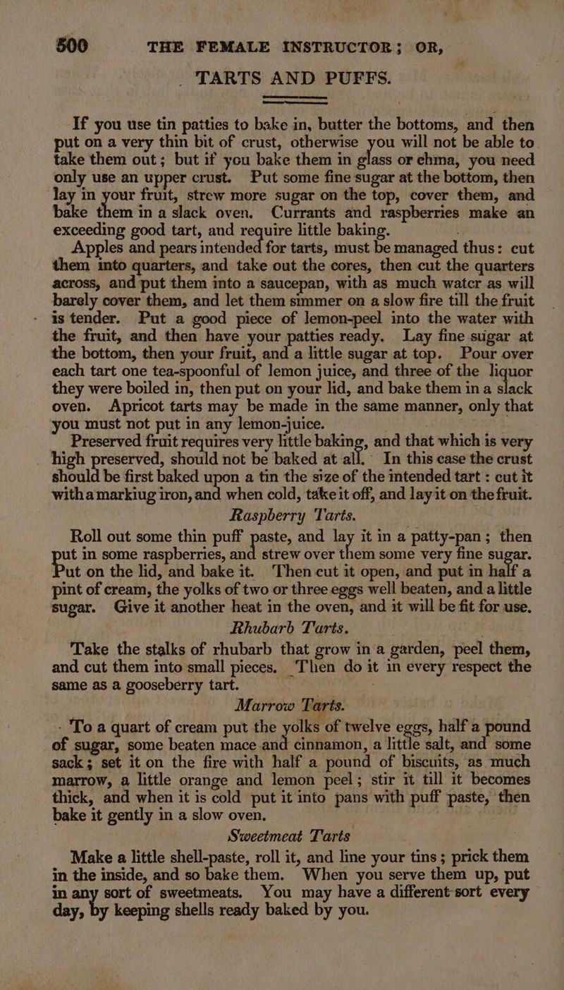 TARTS AND PUFFS. SS If you use tin patties to bake in, butter the bottoms, and then put on a very thin bit of crust, otherwise you will not be able to take them out; but if you bake them in glass or ehma, you need only use an upper crust. Put some fine sugar at the bottom, then lay in your fruit, strew more sugar on the top, cover them, and bake them in a slack oven. Currants and raspberries make an exceeding good tart, and require little baking. Apples and pears intended for tarts, must be managed thus: cut them into quarters, and take out the cores, then cut the quarters across, and put them into a saucepan, with as much water as will barely cover them, and let them simmer on a slow fire till the fruit is tender. Put a good piece of lemon-peel into the water with the fruit, and then have your patties ready. Lay fine sugar at the bottom, then your fruit, and a little sugar at top. Pour over each tart one tea-spoonful of Jemon juice, and three of the liquor they were boiled in, then put on your lid, and bake them in a slack oven. Apricot tarts may be made in the same manner, only that you must not put in any lemon-juice. : . | Preserved fruit requires very little baking, and that which is very high preserved, should not be baked at all ~ In this case the crust should be first baked upon a tin the size of the intended tart : cut it witha markiug iron, and when cold, take it off, and lay it on the fruit. Raspberry Tarts. Roll out some thin puff paste, and lay it in a patty-pan; then ut in some raspberries, and strew over them some very fine sugar. Put on the lid, and bake it. Then cut it open, and put in half a pint of cream, the yolks of two or three eggs well beaten, and a little sugar. Give it another heat in the oven, and it will be fit for use. Rhubarb Tarts. | Take the stalks of rhubarb that grow in a garden, peel them, and cut them into small pieces. ‘Then do it in every respect the same as a gooseberry tart. ; Marrow Tarts. | - To a quart of cream put the yolks of twelve eggs, half a pound of sugar, some beaten mace and cinnamon, a little salt, and some sack; set it on the fire with half a pound of biscuits, as much marrow, a little orange and lemon peel; stir it till it becomes thick, and when it is cold put it into pans with puff paste, then bake it gently in a slow oven. eh gare be Sweetmeat Tarts Make a little shell-paste, roll it, and line your tins ; prick them in the inside, and so bake them. When you serve them up, put in any sort of sweetmeats. You may have a different-sort every day, by keeping shells ready baked by you.