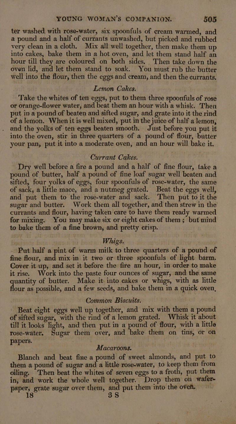 ter washed, with rose-water, six spoonfuls of cream warmed, and a pound and a half of currants unwashed, but picked and rubbed very clean in a cloth. Max all wel! together, then make them up into cakes, bake them in a hot oven, and let them stand half an hour till they are coloured on both sides. _ Then take down the oven lid, and let them stand to soak. You must rub the butter well into the flour, then the eggs and cream, and then the currants. Lemon Cakes. Take the whites of ten eggs, put to them three spoonfuls of rose or orange-flower water, and beat them an hour with a whisk. Then put in a pound of beaten and sifted sugar, and grate into it the rind of a lemon. When it is well mixed, put in the juice of half a lemon, and the yolks of ten eggs beaten smooth. Just before you put it into the oven, stir in three quarters of a pound of flour, butter your pan, put it into a moderate oven, and an hour will bake it. Currant Cakes. Dry well before a fire a pound and a half of fine flour, take a pound of butter, half a pound of fine loaf sugar well beaten and sifted, four yolks of eggs, four spoonfuls of rose-water, the same of sack, a little mace, and a nutmeg grated. Beat the eggs well, and put them to the rose-water and sack. Then put to it the sugar and butter. Work them all together, and then strew in the currants and flour, having taken care to have them ready warmed for mixmg. You may make six or eight cakes of them ; but mind to bake them of a fine brown, and pretty crisp. | Whigs. ) , Put half a pint of warm milk to three quarters of a pound of fine flour, and mix in it two or three spoonfuls of light barm. Cover it up, and set it before the fire an hour, in order to make it rise. Work into the paste four ounces of sugar, and the same yaaa of butter. Make it. into cakes or whigs, with as little our as possible, and a few seeds, and bake them in a quick oven, Common Biscuits. Beat eight eggs well up together, and mix with them a pound of sifted sugar, with the rind of a lemon grated. Whisk it about till it looks light, and then put in a pound of flour, with a little rose-water. Sugar them over, and bake them on tins, or on papers. | | Macaroons. Blanch and beat fine a pound of sweet almonds, and put to them a pound of sugar and a little rose-water, to keep them from oiling. Then beat the whites of seven eggs to a froth, put them in, and work the whole well together. Drop them on wafer- paper, grate sugar over them, ae put them into the oven. 8 3