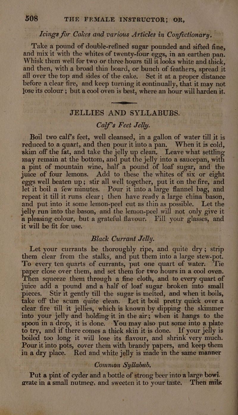 Teings for Cakes and various Articles in Confectionary. — Take a pound of double-refined sugar pounded and sifted fine, and mix it with the whites of twenty-four eggs, in an earthen pan. Whisk them well for two or three hours till it looks white and thick, and then, with a broad thin board, or bunch of feathers, spread it all over the top and sides of the cake. Set it at a proper distance before a clear fire, and keep turning it eontinually, that it may not jose its colour ; but a cool oven is best, where an hour will harden it. JELLIES AND SYLLABUBS. Calf’s Feet Jelly. Boil two calf’s feet, well cleansed, in a gallon of water till it is reduced to a quart, and then pour it mtoa pan. When it is cold, skim off the fat, and take the jelly up clean. Leave what settling may remain at the bottom, and put the jelly into a saucepan, with a pint of mountain wine, half a pound of loaf sugar, and the juice of four lemons. Add to these the whites of six or eight eggs well beaten up; stir all well together, put it on the fire, and let it boil a few minutes. Pour it into a large flannel bag, and repeat it till it runs clear; then have ready a large china bason, and put into it some lemon-peel cut as thin as possible. Let the — jelly run into the bason, and the lemon-peel will not only give it a pleasing colour, but a grateful flavour. ill your glasses, and it will be fit for use. Black Currant Jelly. Let your currants be thoroughly pe and quite dry; strip them clear from the stalks, and put them into a large stew-pot. To every ten quarts of currants, put one quart of water. ‘Tie paper close over them, and set them for two hours in a cool oven. Then squeeze them through a fine cloth, and to every quart of juice add a pound and a half of loaf sugar broken mto small pieces. Stir it gently till the sugar is melted, and when it boils, take off the scum quite clean. Let it boil pretty quick over a clear fire till it jellies, which is known by dipping the skimmer into your jelly:and holding it in the air; when it hangs to the spoon in a drop, it is done. “You may also put some into a wee to try, and if there comes a thick skin it is done. If your jelly is boiled too long it will lose its flavour, and shrink very much. Pour it into pots, cover them with brandy papers, and keep them in a dry place. Red and white jelly is made in the same manner — Common Syllabub. . Put a pint of cyder and a bottle of strong beer into a large bowi.. grate in a small nutmeg, and sweeten it to your taste. Then milk