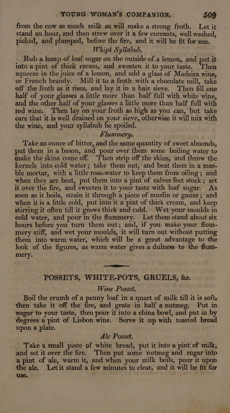 from the cow as much milk as will make a strong froth. Let it stand an hour, and then strew over it a few currants, well washed, picked, and plumped, before the fire, and it will be fit for use. | Whipé Syllabub, Rub a lump of Joaf sugar on the outside of a lemon, and: put it into a pint of thick cream, and sweeten it to your taste. ‘Then squeeze in the juice of a lemon, and add a glass of Madeira wine, or French brandy. Miullit to a froth with a chocolate mill, take half of your glasses a little more than half full with white wine, and the other half of your glasses a little more than half full with red wine. Then lay on your froth as high as you can, but. take care that it is well drained on your sieve, otherwise it will mix with the wine, and your syllabub be spoiled. — Flummery. see Take an ounce of bitter, and the same quantity of sweet almonds, put them in a bason, and pour over them some boiling water to make the skins come off. “Then strip off the skins, and throw the kernels into cold water; take them out, and beat them in a mar- ble mortar, with a little rose-water to keep them from oiling; and when they are beat, put them into a pint of calves feet stock ; set it over the fire, and sweeten it to your taste with loaf sugar. As soon as it boils, strain it through a piece of muslin or gauze; and when it is a little cold, put into it a pint of thick cream, and keep stirring it often till it grows thick and cold. Wet your moulds in cold water, and pour in the flummery. Let them stand about six hours before you turn them out; and, if you make your flum- mery stiff, and wet your moulds, it will turn out without putting them into warm water, which will be a great advantage to the look of the figures, as warm water gives a dulness to the flum- mery. | POSSETS, WHITE-POTS, GRUELS, ke. Wine Posset. : . Boil the crumb of a penny loaf in a quart of milk till it is softs then take it off the hve; and prate in half a nutmeg. Put in sugar to your taste, then pour it into a china bowl, and put in by degrees a pint of Lisbon wine. Serve it up with toasted bread upon a_plate. Ale Posset. Take a small piece of white bread, put it into a pint of milk, and set it over the fire. Then put some nutmeg and sugar into a pint of ale, warm it, and when your milk boils, pour it upon the ale. Letit stand a few minutes to clear, and it will be fit for use. See say ee os