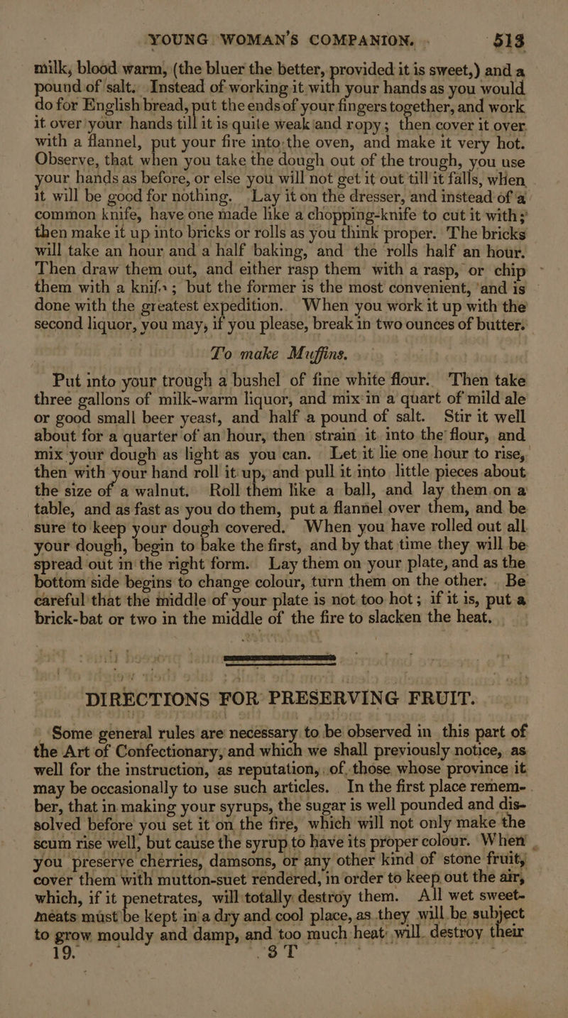 milk, blood warm, (the bluer the better, provided it is sweet,) and a pound of salt. Instead of working it with your hands as you would do for English bread, put the ends of your fingers together, and work it over your hands till it is quite weak'and ropy; then cover it over. with a flannel, put your fire into:the oven, and make it very hot. Observe, that when you take the dough out of the trough, you use your hands as before, or else you will not get it out till it falls, when it will be gocd for nothing. Lay it on the dresser, and instead of ‘@ common knife, have one made like a chopping-knife to cut it with; then make it up into bricks or rolls as you think proper. The bricks will take an hour and a half baking, and the rolls half an hour. Then draw them out, and either rasp them with a rasp, or chip ~ them with a knif.; but the former is the most convenient, ‘and is © done with the greatest expedition.. When you work it up with the second liquor, you may, if you please, break in two ounces of butter. To make Muffins. Put into your trough a bushel of fine white flour. ‘Then take three gallons of milk-warm liquor, and mix:in a quart of mild ale or good small beer yeast, and half .a pound of salt. Stir it well about for a quarter of an hour, then strain it. into the flour, and mix your dough as light as you can. Let/it lie one hour to rise, then with your hand roll it:up, and pull it into little pieces about the size of. a walnut. Roll them like a ball, and lay them.on a table, and as fast as you do them, put a flannel over them, and be sure to keep your dough covered. When you have rolled out all your dough, begin to bake the first, and by that time they will be spread out in'the right form. Lay them on your plate, and as the bottom side begins to change colour, turn them on the other. . Be careful that the middle of your plate is not too hot; if it is, put a brick-bat or two in the middle of the fire to slacken the heat. DIRECTIONS FOR PRESERVING FRUIT. _ Some general rules are necessary to be observed in this part of the Art of Confectionary, and which we shall previously notice, as well for the instruction, as reputation, of, those whose province jit may be occasionally to use such articles. _ In the first place remem- . ber, that in making your syrups, the sugar is well pounded and dis- solved before you set it on the fire, which will not only make the scum rise well, but cause the syrup to have its proper colour. Wher you preserye cherries, damsons, or any other kind of stone fruit, cover them with mutton-suet rendered, in order to keep out the air, which, if it penetrates, will:totally destroy them. All wet sweet- meats must’be kept in'a dry and cool place, as.they will be muppet to grow mouldy and damp, and Hp much heat will. destroy their 19. - 3 X a