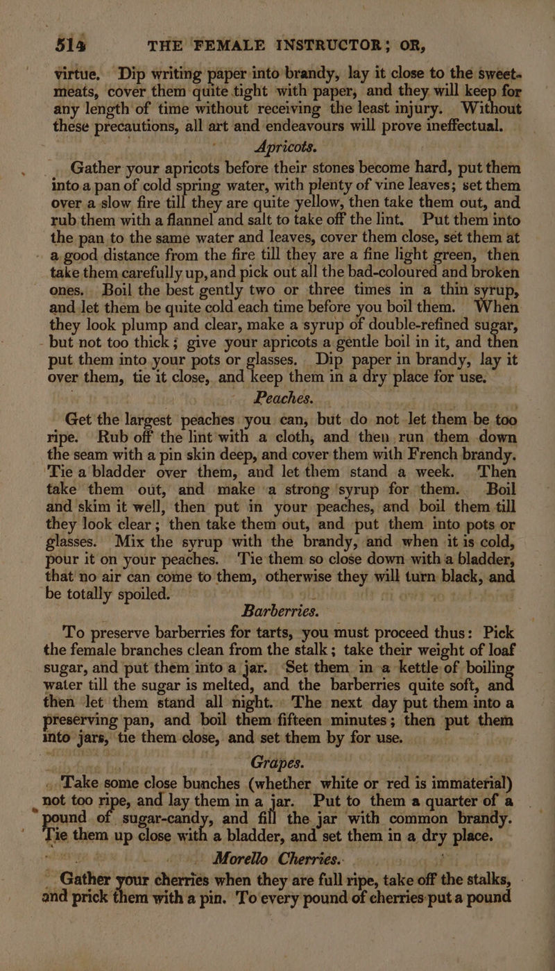 virtue, Dip writing paper into brandy, lay it close to the sweet. meats, cover them quite tight with paper, and they will keep for any length of time without receiving the least injury. Without these precautions, all art and endeavours will prove ineffectual. Apricots. Gather your apricots before their stones become hard, put them into a pan of cold spring water, with plenty of vine leaves; set them over a-slow fire ait. they are quite yellow, then take them out, and rub'them with a flannel and salt to take off the lint. Put them into the pan to the same water and leaves, cover them close, set them at take them carefully up, and pick out all the bad-coloured and broken and Jet them be quite cold each time before you boil them. When they look plump and clear, make a syrup of double-refined sugar, but not too thick; give your apricots a gentle boil in it, and then put them into your pots or glasses. Dip Paper in brandy, lay it over them, tie it close, and keep them in a dry place for use. , | Peaches. . | Get the largest peaches you can, but do not let them be too ripe. Rub off the lint with a cloth, and then, run them down the seam with a pin skin deep, and cover them with French brandy. ‘Tie a’ bladder over them, and let them stand a week. Then take them out, and make «a strong ‘syrup for them. Boil and skim it well, then put in your peaches, and boil them till they look clear; then take them out, and put them into pots or glasses. Mix the syrup with the brandy, and when it is cold, pour it on your peaches. ‘Tie them so close down with a bladder, that no air can come to them, otherwise they will turn black, and be totally spoiled. i 0 tox! : Barberries. To preserve barberries for tarts, you must proceed thus: Pick the female branches clean from the stalk; take their weight of loaf sugar, and put them into a jar. ‘Set them in a kettle of boilin water till the sugar is ey and the barberries quite soft, ea then Jet them stand all night. The next day put them into a preserving pan, and boil them fifteen minutes; then put them into jars, tie them close, and set them by for use. . ME i 08 Ne Grapes. . | .. Take some close bunches (whether white or red is immaterial) not too ripe, and lay them ina jar. Put to them a quarter of a ound of sugar-candy, and fil the jar with common brandy. Mie them up close with a bladder, and set them in a dry place. wba ite J - «. Morello Cherries. i _ Gather a cherries when they are full ripe, take off the stalks, - and prick them with a pin. To'every pound of cherries:put a pound